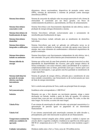 disjuntores, chaves seccionadoras, dispositivos de proteção contra surtos
(DPS), sistemas de aterramento e sistemas de proteção contra descargas
atmosféricas (SPDA).
Sistema fotovoltaico Sistema de conversão da radiação solar em energia aproveitável sob a forma de
eletricidade. É constituído por um bloco gerador, um bloco de
condicionamento de potência e, opcionalmente, um bloco de armazenamento.
Sistema fotovoltaico
conectado à rede
Sistema fotovoltaico com funcionamento dependente da rede elétrica, tendo a
produção de energia entregue diretamente a mesma.
Sistema fotovoltaico de
bombeamento de água
Sistema fotovoltaico utilizado exclusivamente para o acionamento de
motobomba para bombeamento de água.
Sistema fotovoltaico
domiciliar
Sistema fotovoltaico isolado utilizado para ao atendimento de domicílios
individuais.
Sistema fotovoltaico
integrados a edificações
Sistema fotovoltaico que pode ser aplicado em edificações novas ou já
existentes sobre os telhados ou fachadas, servindo não apenas como fontes de
energia, mas como elementos de sombreamento e diferencial arquitetônico da
própria construção.
Sistema fotovoltaico
isolado ou autônomo
Sistema fotovoltaico com funcionamento independente da rede elétrica, isto é,
não conectado. Em geral, utiliza baterias para armazenamento de energia.
Sistema híbrido de
energia
Sistema que utiliza mais de uma fonte primária de energia (renovável ou não),
dependendo da disponibilidade dos recursos, para gerar energia elétrica de
forma coordenada e com custos mínimos, dada a possibilidade de se explorar a
complementaridade entre as fontes, permitindo assim que o mesmo opere com
o mínimo de interrupções, o que garante uma boa qualidade no atendimento de
cargas especificas.
Sistema individual de
geração de energia
elétrica com fonte
intermitente
Sistema de geração de energia elétrica, utilizado para o atendimento de uma
única unidade consumidora, cujo fornecimento se dê exclusivamente por meio
de fonte de energia intermitente.
Sol Sol é a estrela mais próxima da Terra, sendo sua principal fonte de energia.
Sol (concentração) Irradiância solar correspondente a 1.000 W/m2
.
Solstício Momento em que o Sol, durante seu movimento aparente, atinge a maior
declinação em latitude, medida a partir da linha do equador. Os solstícios
ocorrem duas vezes por ano: em dezembro e em junho. No verão, os dias são
mais longos. No inverno, as noites são mais longas.
Tabela Price É um sistema de amortização do saldo devedor cuja principal característica é a
apresentação de parcelas iguais no pagamento de um determinado
financiamento.
Tabela SAC É um sistema caracterizado pela amortização constante do saldo devedor e,
principalmente, pelo valor decrescente na parcela de um financiamento.
Temperatura nominal da
célula nas condições de
operação
Temperatura nominal atingida pelas células quando o módulo é exposto em
circuito aberto a seguintes condições: irradiância na superfície da célula igual a
800 W/m2
, temperatura do ar a 20 ° C e velocidade de vento incidente a igual 1
m/s.
Unidade Astronômica Distância média entre o Sol e a Terra; cerca de 150 milhões de km.
 