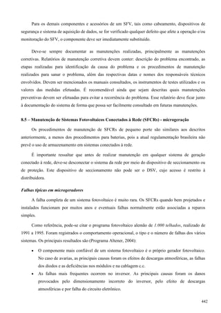 Para os demais componentes e acessórios de um SFV, tais como cabeamento, dispositivos de
segurança e sistema de aquisição de dados, se for verificado qualquer defeito que afete a operação e/ou
monitoração do SFV, o componente deve ser imediatamente substituído.
Deve-se sempre documentar as manutenções realizadas, principalmente as manutenções
corretivas. Relatórios de manutenção corretiva devem conter: descrição do problema encontrado, as
etapas realizadas para identificação da causa do problema e os procedimentos de manutenção
realizados para sanar o problema, além das respectivas datas e nomes dos responsáveis técnicos
envolvidos. Devem ser mencionados os manuais consultados, os instrumentos de testes utilizados e os
valores das medidas efetuadas. É recomendável ainda que sejam descritas quais manutenções
preventivas devem ser efetuadas para evitar a recorrência do problema. Esse relatório deve ficar junto
à documentação do sistema de forma que possa ser facilmente consultado em futuras manutenções.
8.5 – Manutenção de Sistemas Fotovoltaicos Conectados à Rede (SFCRs) - microgeração
Os procedimentos de manutenção de SFCRs de pequeno porte são similares aos descritos
anteriormente, a menos dos procedimentos para baterias, pois a atual regulamentação brasileira não
prevê o uso de armazenamento em sistemas conectados à rede.
É importante ressaltar que antes de realizar manutenção em qualquer sistema de geração
conectado à rede, deve-se desconectar o sistema da rede por meio do dispositivo de seccionamento ou
de proteção. Este dispositivo de seccionamento não pode ser o DSV, cujo acesso é restrito à
distribuidora.
Falhas típicas em microgeradores
A falha completa de um sistema fotovoltaico é muito rara. Os SFCRs quando bem projetados e
instalados funcionam por muitos anos e eventuais falhas normalmente estão associadas a reparos
simples.
Como referência, pode-se citar o programa fotovoltaico alemão de 1.000 telhados, realizado de
1991 a 1995. Foram registrados o comportamento operacional, o tipo e o número de falhas dos vários
sistemas. Os principais resultados são (Programa Altener, 2004):
 O componente mais confiável de um sistema fotovoltaico é o próprio gerador fotovoltaico.
No caso de avarias, as principais causas foram os efeitos de descargas atmosféricas, as falhas
dos diodos e as deficiências nos módulos e na cablagem c.c.
 As falhas mais frequentes ocorrem no inversor. As principais causas foram os danos
provocados pelo dimensionamento incorreto do inversor, pelo efeito de descargas
atmosféricas e por falha do circuito eletrônico.
442
 