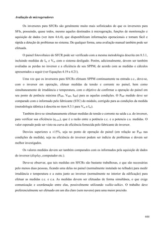 Avaliação de microgeradores
Os inversores para SFCRs são geralmente muito mais sofisticados do que os inversores para
SFIs, possuindo, quase todos, mesmo aqueles destinados à microgeração, funções de monitoração e
aquisição de dados (ver item 4.6.4), que disponibilizam informações operacionais e tornam fácil e
rápida a deteção de problemas no sistema. De qualquer forma, uma avaliação manual também pode ser
efetuada.
O painel fotovoltaico do SFCR pode ser verificado com a mesma metodologia descrita em 8.3.1,
incluindo medidas de Isc e Voc com o sistema desligado. Porém, adicionalmente, devem ser também
avaliadas as perdas no inversor e a eficiência de seu SPPM, de acordo com as medidas e cálculos
apresentados a seguir (ver Equações 4.19 a 4.21).
Uma vez que os inversores para SFCRs efetuam SPPM continuamente na entrada c.c., deve-se,
com o inversor em operação, efetuar medidas da tensão e corrente no painel, bem como
simultaneamente de irradiância e temperatura, com o objetivo de confirmar a operação do painel em
seu ponto de potência máxima (PMP, VMP, IMP) para as aquelas condições. O PMP medido deve ser
comparado com o informado pelo fabricante (STC) do módulo, corrigido para as condições da medida
(metodologia idêntica à descrita no item 8.3.1 para Voc e Isc).
Também deve-se simultaneamente efetuar medidas de tensão e corrente na saída c.a. do inversor,
para verificar sua eficiência (ηconv), que é a razão entre a potência c.c. e a potencia c.a. medidas. O
valor esperado pode ser visto na curva de eficiência fornecida pelo fabricante do inversor.
Desvios superiores a ±15%, seja no ponto de operação do painel (em relação ao PMP nas
condições da medida), seja na eficiência do inversor podem ser indício de problemas e devem ser
melhor investigados.
Os valores medidos devem ser também comparados com os informados pela aquisição de dados
do inversor (display, computador etc.).
Deve-se observar, que tais medidas em SFCRs são bastante trabalhosas, e que são necessárias
pelo menos duas pessoas, ficando uma delas no painel (normalmente instalado no telhado) para medir
irradiância e temperatura e a outra junto ao inversor (normalmente no interior da edificação) para
efetuar as medidas c.c. e c.a. As medidas devem ser efetuadas de forma simultânea, o que exige
comunicação e coordenação entre elas, possivelmente utilizando walkie-talkies. O trabalho deve
preferencialmente ser efetuado em um dia claro (sem nuvens) para uma maior precisão.
444
 