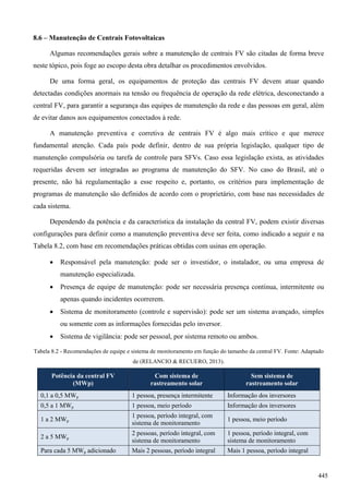 8.6 – Manutenção de Centrais Fotovoltaicas
Algumas recomendações gerais sobre a manutenção de centrais FV são citadas de forma breve
neste tópico, pois foge ao escopo desta obra detalhar os procedimentos envolvidos.
De uma forma geral, os equipamentos de proteção das centrais FV devem atuar quando
detectadas condições anormais na tensão ou frequência de operação da rede elétrica, desconectando a
central FV, para garantir a segurança das equipes de manutenção da rede e das pessoas em geral, além
de evitar danos aos equipamentos conectados à rede.
A manutenção preventiva e corretiva de centrais FV é algo mais crítico e que merece
fundamental atenção. Cada país pode definir, dentro de sua própria legislação, qualquer tipo de
manutenção compulsória ou tarefa de controle para SFVs. Caso essa legislação exista, as atividades
requeridas devem ser integradas ao programa de manutenção do SFV. No caso do Brasil, até o
presente, não há regulamentação a esse respeito e, portanto, os critérios para implementação de
programas de manutenção são definidos de acordo com o proprietário, com base nas necessidades de
cada sistema.
Dependendo da potência e da característica da instalação da central FV, podem existir diversas
configurações para definir como a manutenção preventiva deve ser feita, como indicado a seguir e na
Tabela 8.2, com base em recomendações práticas obtidas com usinas em operação.
 Responsável pela manutenção: pode ser o investidor, o instalador, ou uma empresa de
manutenção especializada.
 Presença de equipe de manutenção: pode ser necessária presença contínua, intermitente ou
apenas quando incidentes ocorrerem.
 Sistema de monitoramento (controle e supervisão): pode ser um sistema avançado, simples
ou somente com as informações fornecidas pelo inversor.
 Sistema de vigilância: pode ser pessoal, por sistema remoto ou ambos.
Tabela 8.2 - Recomendações de equipe e sistema de monitoramento em função do tamanho da central FV. Fonte: Adaptado
de (RELANCIO & RECUERO, 2013).
Potência da central FV
(MWp)
Com sistema de
rastreamento solar
Sem sistema de
rastreamento solar
0,1 a 0,5 MWp 1 pessoa, presença intermitente Informação dos inversores
0,5 a 1 MWp 1 pessoa, meio período Informação dos inversores
1 a 2 MWp
1 pessoa, período integral, com
sistema de monitoramento
1 pessoa, meio período
2 a 5 MWp
2 pessoas, período integral, com
sistema de monitoramento
1 pessoa, período integral, com
sistema de monitoramento
Para cada 5 MWp adicionado Mais 2 pessoas, período integral Mais 1 pessoa, período integral
445
 