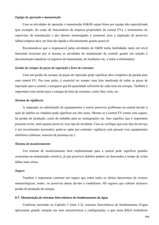 Equipe de operação e manutenção
Caso as atividades de operação e manutenção (O&M) sejam feitas por equipe não especializada
(por exemplo, do corpo de funcionários da empresa proprietária da central FV), o treinamento do
supervisor de manutenção e dos demais encarregados é essencial, pois a reparação de possíveis
falhas/colapsos deve ser feita tão rápida e eficientemente quanto possível.
Recomenda-se que o responsável pelas atividades de O&M tenha habilidades tanto em nível
funcional (executar por si mesmo as atividades de manutenção da central) quanto em relação à
documentação (atualizar os registros de manutenção, de incidentes etc. e tratar a informação).
Gestão de estoque de peças de reposição e bens de consumo
Uma má gestão do estoque de peças de reposição pode significar dias completos de parada para
uma central FV. Por essa razão, é essencial ter sempre uma lista atualizada de todas as peças de
reposição para a central, e assegurar que há quantidade suficiente de cada uma em estoque. Também é
importante estar atento para o estoque de bens de consumo, como óleo, tinta, etc.
Sistema de vigilância
A reparação ou substituição de equipamentos e outros possíveis problemas na central devido à
ação de ladrões ou vândalos pode significar um alto custo. Mesmo se a central FV contar com seguro,
há perdas de produção, custo do trabalho para as reintegrações etc. Isso significa que é importante
procurar evitar, tanto quanto possível, esse tipo de incidente. Caso se verifique que esse tipo de serviço
é um investimento necessário, pode-se optar por contratar vigilância com pessoal e/ou equipamento
eletrônico (câmeras, sensores de presença etc.).
Sistema de monitoramento
Um sistema de monitoramento bem implementado para a central pode significar grandes
economias na manutenção corretiva, já que possíveis defeitos podem ser detectados a tempo de evitar
falhas mais sérias.
Seguro
Também é importante contratar um seguro que cubra todos os efeitos decorrentes de eventos
meteorológicos, roubo, ou possíveis danos devido a vandalismo. Há seguros que cobrem inclusive
perdas de produção de energia.
8.7- Manutenção de sistemas fotovoltaicos de bombeamento de água
Conforme mostrado no Capítulo 5 (item 5.2), sistemas fotovoltaicos de bombeamento d’água
apresentam grande variação em suas características e configurações, o que torna difícil estabelecer
446
 