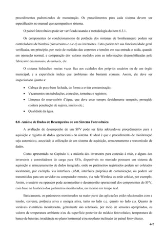 procedimentos padronizados de manutenção. Os procedimentos para cada sistema devem ser
especificados no manual que acompanha o sistema.
O painel fotovoltaico pode ser verificado usando a metodologia do item 8.3.1.
Os componentes de condicionamento de potência dos sistemas de bombeamento podem ser
controladores de bombas (conversores c.c-c.c) ou inversores. Estes podem ter sua funcionalidade geral
verificada, em princípio, por meio de medidas das correntes e tensões em sua entrada e saída, quando
em operação normal, e comparação dos valores medidos com as informações disponibilizadas pelo
fabricante em manuais, datasheets, etc.
O sistema hidráulico muitas vezes fica aos cuidados dos próprios usuários ou de um órgão
municipal, e a experiência indica que problemas são bastante comuns. Assim, ele deve ser
inspecionado quanto a:
 Cabeça do poço bem fechada, de forma a evitar contaminação;
 Vazamentos em tubulações, conexões, torneiras e registros;
 Limpeza do reservatório d’água, que deve estar sempre devidamente tampado, protegido
contara penetração de sujeira, insetos etc.;
 Qualidade da água.
8.8 -Análise de Dados de Desempenho de um Sistema Fotovoltaico
A avaliação de desempenho de um SFV pode ser feita adotando-se procedimentos para a
aquisição e registro de dados operacionais do sistema. O ideal é que o procedimento de monitoração
seja automático, associado à utilização de um sistema de aquisição, armazenamento e transmissão de
dados.
Como apresentado no Capítulo 4, a maioria dos inversores para conexão à rede, e alguns dos
inversores e controladores de carga para SFIs, disponíveis no mercado possuem um sistema de
aquisição e armazenamento de dados integrado, onde os parâmetros registrados podem ser coletados
localmente, por exemplo, via interfaces (USB, interfaces próprias) de comunicação, ou podem ser
transmitidos para um servidor ou computador remoto, via rede Wireless ou rede celular, por exemplo.
Assim, o usuário ou operador pode acompanhar o desempenho operacional dos componentes do SFV,
com base no histórico dos parâmetros monitorados, ou mesmo em tempo real.
Basicamente, os parâmetros monitorados na maior parte das aplicações estão relacionados com a
tensão, corrente, potência ativa e energia ativa, tanto no lado c.c. quanto no lado c.a. Quanto às
variáveis climáticas monitoradas, geralmente são coletados, por meio de sensores apropriados, os
valores de temperatura ambiente e/ou da superfície posterior do módulo fotovoltaico; temperatura do
banco de baterias; irradiância no plano horizontal e/ou no plano inclinado do painel fotovoltaico.
447
 