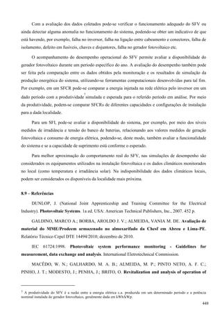 Com a avaliação dos dados coletados pode-se verificar o funcionamento adequado do SFV ou
ainda detectar alguma anomalia no funcionamento do sistema, podendo-se obter um indicativo de que
está havendo, por exemplo, falha no inversor, falha na ligação entre cabeamento e conectores, falha de
isolamento, defeito em fusíveis, chaves e disjuntores, falha no gerador fotovoltaico etc.
O acompanhamento do desempenho operacional do SFV permite avaliar a disponibilidade do
gerador fotovoltaico durante um período específico do ano. A avaliação do desempenho também pode
ser feita pela comparação entre os dados obtidos pela monitoração e os resultados de simulação da
produção energética do sistema, utilizando-se ferramentas computacionais desenvolvidas para tal fim.
Por exemplo, em um SFCR pode-se comparar a energia injetada na rede elétrica pelo inversor em um
dado período com a produtividade
7
simulada e esperada para o referido período em análise. Por meio
da produtividade, podem-se comparar SFCRs de diferentes capacidades e configurações de instalação
para a dada localidade.
Para um SFI, pode-se avaliar a disponibilidade do sistema, por exemplo, por meio dos níveis
medidos de irradiância e tensão do banco de baterias, relacionando aos valores medidos de geração
fotovoltaica e consumo de energia elétrica, podendo-se, deste modo, também avaliar a funcionalidade
do sistema e se a capacidade de suprimento está conforme o esperado.
Para melhor aproximação do comportamento real do SFV, nas simulações de desempenho são
considerados os equipamentos utilizados na instalação fotovoltaica e os dados climáticos monitorados
no local (como temperatura e irradiância solar). Na indisponibilidade dos dados climáticos locais,
podem ser considerados os disponíveis da localidade mais próxima.
8.9 – Referências
DUNLOP, J. (National Joint Apprenticeship and Training Committee for the Electrical
Industry). Photovoltaic Systems. 1a ed. USA: American Technical Publishers, Inc., 2007. 452 p.
GALDINO, MARCO A.; BORBA, AROLDO J. V.; ALMEIDA, VANIA M. DE. Avaliação de
material do MME/Prodeem armazenado no almoxarifado da Chesf em Abreu e Lima-PE.
Relatório Técnico Cepel DTE 14494/2010; dezembro de 2010.
IEC 61724:1998. Photovoltaic system performance monitoring - Guidelines for
measurement, data exchange and analysis. International Eletrotechnical Commission.
MACÊDO, W. N.; GALHARDO, M. A. B.; ALMEIDA, M. P.; PINTO NETO, A. F. C.;
PINHO, J. T.; MODESTO, J.; PENHA, J.; BRITO, O. Revitalization and analysis of operation of
7 A produtividade do SFV é a razão entre a energia elétrica c.a. produzida em um determinado período e a potência
nominal instalada do gerador fotovoltaico, geralmente dada em kWh/kWp.
448
 
