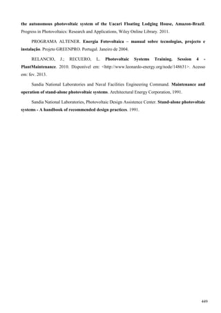 the autonomous photovoltaic system of the Uacari Floating Lodging House, Amazon-Brazil.
Progress in Photovoltaics: Research and Applications, Wiley Online Library. 2011.
PROGRAMA ALTENER. Energia Fotovoltaica – manual sobre tecnologias, projecto e
instalação. Projeto GREENPRO. Portugal. Janeiro de 2004.
RELANCIO, J.; RECUERO, L. Photovoltaic Systems Training. Session 4 -
PlantMaintenance. 2010. Disponível em: <http://www.leonardo-energy.org/node/148631>. Acesso
em: fev. 2013.
Sandia National Laboratories and Naval Facilities Engineering Command. Maintenance and
operation of stand-alone photovoltaic systems. Architectural Energy Corporation, 1991.
Sandia National Laboratories, Photovoltaic Design Assistence Center. Stand-alone photovoltaic
systems - A handbook of recommended design practices. 1991.
449
 