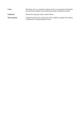 Vento Movimento do ar na atmosfera terrestre devido ao aquecimento heterogêneo
provocado pela radiação solar nas diferentes regiões da superfície terrestre.
Voltímetro Instrumento usado para medir a tensão elétrica.
Wp (watt-pico) Unidade de potência de saída de uma célula, módulo ou gerador fotovoltaico,
considerando as condições padrão de teste.
 