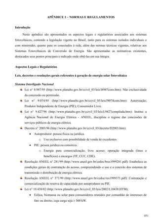 APÊNDICE 1 – NORMAS E REGULAMENTOS
Introdução
Neste apêndice são apresentados os aspectos legais e regulatórios associados aos sistemas
fotovoltaicos, contendo a legislação vigente no Brasil, tanto para os sistemas isolados individuais e
com minirredes, quanto para os conectados à rede, além das normas técnicas vigentes, relativas aos
Sistemas Fotovoltaicos de Conversão de Energia. São apresentadas as normativas existentes,
destacados seus pontos principais e indicado onde obtê-las em sua íntegra.
Aspectos Legais e Regulatórios
Leis, decretos e resoluções gerais referentes à geração de energia solar fotovoltaica
Sistema Interligado Nacional
Lei n° 8.987/95 (http://www.planalto.gov.br/ccivil_03/leis/l8987cons.htm): Não exclusividade
da concessão ou permissão.
Lei n° 9.074/95 (http://www.planalto.gov.br/ccivil_03/leis/l9074cons.htm): Autorização;
Produtor Independente de Energia (PIE); Consumidor Livre.
Lei n° 9.427/96 (http://www.planalto.gov.br/ccivil_03/leis/L9427compilada.htm): Institui a
Agência Nacional de Energia Elétrica - ANEEL, disciplina o regime das concessões de
serviços públicos de energia elétrica.
Decreto n° 2003/96 (http://www.planalto.gov.br/ccivil_03/decreto/D2003.htm):
 Autoprodutor: pessoa física ou jurídica.
o Uso exclusivo com possibilidade de venda de excedentes.
 PIE: pessoa jurídica ou consórcio.
o Energia para comercialização; livre acesso; operação integrada (ônus e
benefícios) e encargos (TF, CCC, CDE).
Resolução ANEEL n° 281/99 (http://www.aneel.gov.br/cedoc/bres1999281.pdf): Estabelece as
condições gerais de contratação do acesso, compreendendo o uso e a conexão dos sistemas de
transmissão e distribuição de energia elétrica.
Resolução ANEEL n° 371/99 (http://www.aneel.gov.br/cedoc/res1999371.pdf): Contratação e
comercialização de reserva de capacidade por autoprodutor ou PIE.
Lei n° 10.438/02 (http://www.planalto.gov.br/ccivil_03/leis/2002/L10438.HTM):
 Eólica, biomassa ou solar para consumidores reunidos por comunhão de interesses de
fato ou direito, cuja carga seja  500 kW.
451
 