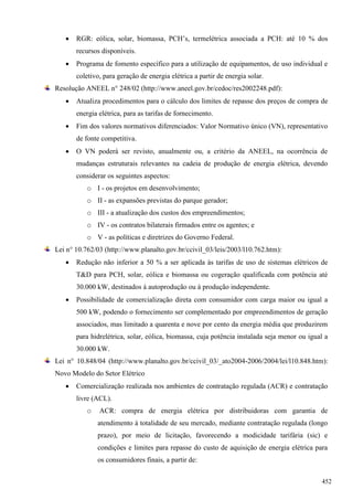  RGR: eólica, solar, biomassa, PCH’s, termelétrica associada a PCH: até 10 % dos
recursos disponíveis.
 Programa de fomento específico para a utilização de equipamentos, de uso individual e
coletivo, para geração de energia elétrica a partir de energia solar.
Resolução ANEEL n° 248/02 (http://www.aneel.gov.br/cedoc/res2002248.pdf):
 Atualiza procedimentos para o cálculo dos limites de repasse dos preços de compra de
energia elétrica, para as tarifas de fornecimento.
 Fim dos valores normativos diferenciados: Valor Normativo único (VN), representativo
de fonte competitiva.
 O VN poderá ser revisto, anualmente ou, a critério da ANEEL, na ocorrência de
mudanças estruturais relevantes na cadeia de produção de energia elétrica, devendo
considerar os seguintes aspectos:
o I - os projetos em desenvolvimento;
o II - as expansões previstas do parque gerador;
o III - a atualização dos custos dos empreendimentos;
o IV - os contratos bilaterais firmados entre os agentes; e
o V - as políticas e diretrizes do Governo Federal.
Lei n° 10.762/03 (http://www.planalto.gov.br/ccivil_03/leis/2003/l10.762.htm):
 Redução não inferior a 50 % a ser aplicada às tarifas de uso de sistemas elétricos de
T&D para PCH, solar, eólica e biomassa ou cogeração qualificada com potência até
30.000 kW, destinados à autoprodução ou à produção independente.
 Possibilidade de comercialização direta com consumidor com carga maior ou igual a
500 kW, podendo o fornecimento ser complementado por empreendimentos de geração
associados, mas limitado a quarenta e nove por cento da energia média que produzirem
para hidrelétrica, solar, eólica, biomassa, cuja potência instalada seja menor ou igual a
30.000 kW.
Lei n° 10.848/04 (http://www.planalto.gov.br/ccivil_03/_ato2004-2006/2004/lei/l10.848.htm):
Novo Modelo do Setor Elétrico
 Comercialização realizada nos ambientes de contratação regulada (ACR) e contratação
livre (ACL).
o ACR: compra de energia elétrica por distribuidoras com garantia de
atendimento à totalidade de seu mercado, mediante contratação regulada (longo
prazo), por meio de licitação, favorecendo a modicidade tarifária (sic) e
condições e limites para repasse do custo de aquisição de energia elétrica para
os consumidores finais, a partir de:
452
 