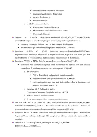  empreendimentos de geração existentes;
 novos empreendimentos de geração;
 geração distribuída; e
 fontes alternativas.
o ACL: Consumidores livres.
 Contratos de curto e médio prazo;
 Diversidade e complementaridade de fontes; e
 Contratação bilateral.
Decreto n° 5.163/04 (http://www.planalto.gov.br/ccivil_03/_ato2004-2006/2004/de-
creto/D5163compilado.htm): Condições para contratação para Geração Distribuída.
 Montante contratado limitado a até 10 % da carga da distribuidora.
 Distribuidoras que tenham mercado próprio inferior a 500 GWh/ano.
Resolução ANEEL n° 167/05 (http://www.aneel.gov.br/cedoc/bren2005167.pdf):
Regulamentação da energia proveniente de empreendimentos de geração distribuída para fins
de atendimento às concessionárias, permissionárias ou autorizadas de distribuição.
Resolução ANEEL n° 247/06 (http://www.aneel.gov.br/cedoc/ren2006247.pdf):
 Condições para a comercialização de fontes incentivadas no mercado livre com unidade
ou conjunto de unidades consumidoras cuja carga seja  500 kW.
o Ser oriunda de:
 PCH’s, de produção independente ou autoprodução;
 empreendimentos com potência instalada  1.000 kW;
 empreendimentos com base em fontes solar, eólica e biomassa, com
potência instalada  30.000 kW.
o Lastro de até 49 % de outras fontes.
o Contrato de Compra de Energia Incentivada – CCEI.
o 180 dias de aviso à concessionária.
o Livre acesso e respectivos contratos com descontos.
Lei n°11.488, de 15 de junho de 2007 (http://www.planalto.gov.br/ccivil_03/_ato2007-
2010/2007/lei/l11488.htm), estabelece desconto nas tarifas de uso dos sistemas de distribuição
e transmissão para sistemas com fontes solar, eólica, biomassa até 30 MW.
Resolução ANEEL n° 286/07 (http://www.aneel.gov.br/cedoc/ren2007286.pdf): Aprovação das
Regras de Comercialização de Energia Elétrica aplicáveis a fontes incentivadas e consumidores
especiais.
Decreto n° 6.353/08 (http://www.planalto.gov.br/ccivil_03/_Ato2007-
2010/2008/Decreto/D6353.htm):
453
 