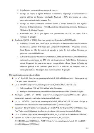  Regulamenta a contratação de energia de reserva.
 Energia de reserva é aquela destinada a aumentar a segurança no fornecimento de
energia elétrica ao Sistema Interligado Nacional - SIN, proveniente de usinas
especialmente contratadas para este fim.
 Energia de reserva contratada mediante leilões a serem promovidos pela Agência
Nacional de Energia Elétrica - ANEEL, direta ou indiretamente, conforme diretrizes do
Ministério de Minas e Energia.
 Contratada pelo CCEE que repassa aos consumidores do SIN, os custos fixos e
variáveis da geração.
Resolução ANEEL n° 320/08 (http://www.aneel.gov.br/ce-doc/ren2008320.pdf):
 Estabelece critérios para classificação de Instalação de Transmissão como de Interesse
Exclusivo de Centrais de Geração para Conexão Compartilhada – ICG para o acesso à
Rede Básica do SIN de centrais de geração a partir de fonte eólica, biomassa ou
pequenas centrais hidrelétricas.
 ICGs: instalações de transmissão (barramentos, linhas de transmissão, transformadores,
subestações, com tensão até 230 kV), não integrantes da Rede Básica, destinadas ao
acesso de centrais de geração em caráter compartilhado à Rede Básica, definidas por
chamada pública a ser realizada pela ANEEL e licitadas em conjunto com as
instalações de Rede Básica para duas ou mais centrais de geração.
Sistemas isolados e áreas não atendidas
Lei n° 9.648/98 (http://www.planalto.gov.br/ccivil_03/leis/l9648cons.htm): Sub-rogação da
CCC para fontes renováveis.
Lei n° 10.438/02 (http://www.planalto.gov.br/ccivil_03/leis/2002/L10438.HTM):
 Sub-rogação da CCC até 2022: eólica, solar, biomassa.
 Obriga o atendimento dos consumidores eletricamente excluídos (Universalização).
Resolução ANEEL n° 223/03 (http://www.aneel.gov.br/cedoc/res2003223.pdf): planos
operacionais para universalização, metas e penalidades, etc.
Lei n° 10.762/03 (http://www.planalto.gov.br/ccivil_03/leis/2003/l10.762.htm): Obriga o
atendimento dos consumidores eletricamente excluídos (Universalização).
Decreto n° 4.873/03 (http://www.planalto.gov.br/CCIVIL_03/de-creto/2003/D4873.htm): Luz
Para Todos, possibilidades de atendimento através de minirredes e sistemas individuais.
Lei n° 12.111/09 (http://www.planalto.gov.br/ccivil_03/_Ato2007-2010/2009/Lei/L12111.htm)
Decretos n°s 7.246/10 (http://www.planalto.gov.br/ccivil_03/_Ato2007-
2010/2010/Decreto/D7246.htm) e 7.355/10 (http://www.planalto.gov.br/ccivil_03/_Ato2007-
2010/2010/Decreto/D7355.htm).
454
 