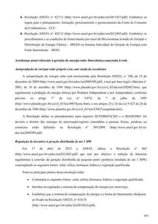 Resolução ANEEL n° 427/11 (http://www.aneel.gov.br/cedoc/ren2011427.pdf): Estabelece as
regras para o planejamento, formação, processamento e gerenciamento da Conta de Consumo
de Combustíveis – CCC.
Resolução ANEEL n° 493/12 (http://www.aneel.gov.br/cedoc/ren2012493.pdf): Estabelece os
procedimentos e as condições de fornecimento por meio de Microsistema Isolado de Geração e
Distribuição de Energia Elétrica – MIGDI ou Sistema Individual de Geração de Energia com
Fonte Intermitente – SIGFI.
Arcabouço atual referente à geração de energia solar fotovoltaica conectada à rede
Autoprodução de energia solar próprio e/ou com venda de excedentes
A autoprodução de energia solar está normatizada pela Resolução ANEEL n° 390, de 15 de
dezembro de 2009 (http://www.aneel.gov.br/cedoc/ren2009390.pdf), e tem por base legal o Decreto n°
2003, de 10 de setembro de 1996 (http://www.planalto.gov.br/ccivil_03/decreto/D2003.htm), que
regulamenta a produção de energia elétrica por Produtor Independente e por Autoprodutor, conforme
previsto no artigo 7° da Lei n° 9.074, de 7 de julho de 1995
(http://www.planalto.gov.br/ccivil_03/leis/l9074cons.htm), e nos artigos 25 e 26 da Lei 9.427 de 26 de
dezembro de 1996 (http://www.planalto.gov.br/ccivil_03/leis/L9427compilada.htm).
A Resolução define os procedimentos para requerer AUTORIZAÇÃO e o REGISTRO. Os
deveres e direitos das outorgas de autorização/registro concedidas a pessoas físicas, jurídicas ou
consócios estão definidos na Resolução n° 389/2009 (http://www.aneel.gov.br/ce-
doc/ren2009389.pdf).
Regulação de incentivo à geração distribuída de até 1 MW
Em 17 de abril de 2012 a ANEEL editou a Resolução n° 482
(http://www.aneel.gov.br/cedoc/ren2012482.pdf) que tem por objetivo a redução de barreiras
regulatórias à conexão da geração distribuída de pequeno porte (potência instalada de até 1 MW)
contemplando as seguintes fontes: solar, eólica, biomassa, hídrica e cogeração qualificada.
Entre os principais pontos dessa resolução estão:
 Contempla as seguintes fontes: solar, eólica, biomassa, hídrica e cogeração qualificada;
 Introduz na regulação o sistema de compensação de energia (net metering);
 Estabelece que o sistema de compensação de energia e a forma de faturamento obedecem
ao fixado na Resolução ANEEL n° 414/10
(http://www.aneel.gov.br/cedoc/ren2010414.pdf);
455
 