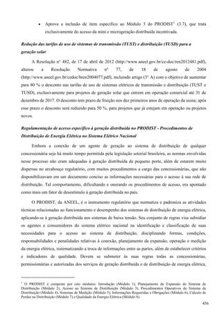  Aprova a inclusão de item específico ao Módulo 3 do PRODIST1
(3.7), que trata
exclusivamente do acesso da mini e microgeração distribuída incentivada.
Redução das tarifas de uso de sistemas de transmissão (TUST) e distribuição (TUSD) para a
geração solar
A Resolução n° 482, de 17 de abril de 2012 (http://www.aneel.gov.br/ce-doc/ren2012481.pdf),
alterou a Resolução Normativa nº 77, de 18 de agosto de 2004
(http://www.aneel.gov.br/cedoc/bren2004077.pdf), incluindo artigo (3° A) com o objetivo de aumentar
para 80 % o desconto nas tarifas de uso de sistemas elétricos de transmissão e distribuição (TUST e
TUSD), exclusivamente para projetos de geração solar que entrem em operação comercial até 31 de
dezembro de 2017. O desconto tem prazo de fruição nos dez primeiros anos de operação da usina; após
esse prazo o desconto será reduzido para 50 %, para projetos que já estejam em operação ou projetos
novos.
Regulamentação de acesso específico à geração distribuída no PRODIST - Procedimentos de
Distribuição de Energia Elétrica no Sistema Elétrico Nacional
Embora a conexão de um agente de geração ao sistema de distribuição de qualquer
concessionária seja há muito tempo permitida pela legislação setorial brasileira, as normas envolvidas
nesse processo não eram adequadas à geração distribuída de pequeno porte, além de estarem muito
dispersas no arcabouço regulatório, com muitos procedimentos a cargo das concessionárias, que não
disponibilizavam em um documento conciso as informações necessárias para o acesso à sua rede de
distribuição. Tal comportamento, dificultando e onerando os procedimentos de acesso, era apontado
como mais um fator de desestímulo à geração distribuída no país.
O PRODIST, da ANEEL, é o instrumento regulatório que normatiza e padroniza as atividades
técnicas relacionadas ao funcionamento e desempenho dos sistemas de distribuição de energia elétrica,
aplicando-se à geração distribuída nos sistemas de baixa tensão. Seu conjunto de regras visa subsidiar
os agentes e consumidores do sistema elétrico nacional na identificação e classificação de suas
necessidades para o acesso ao sistema de distribuição, disciplinando formas, condições,
responsabilidades e penalidades relativas à conexão, planejamento da expansão, operação e medição
da energia elétrica, sistematizando a troca de informações entre as partes, além de estabelecer critérios
e indicadores de qualidade. Devem se submeter às suas regras todas as concessionárias,
permissionárias e autorizadas dos serviços de geração distribuída e de distribuição de energia elétrica,
1
O PRODIST é composto por oito módulos: Introdução (Módulo 1), Planejamento da Expansão do Sistema de
Distribuição (Módulo 2), Acesso ao Sistema de Distribuição (Módulo 3), Procedimentos Operativos do Sistema de
Distribuição (Módulo 4), Sistemas de Medição (Módulo 5), Informações Requeridas e Obrigações (Módulo 6), Cálculo de
Perdas na Distribuição (Módulo 7) e Qualidade da Energia Elétrica (Módulo 8).
456
 