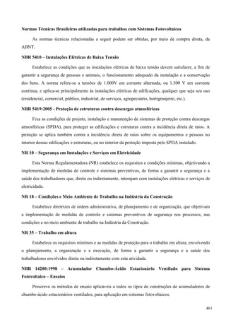 Normas Técnicas Brasileiras utilizadas para trabalhos com Sistemas Fotovoltaicos
As normas técnicas relacionadas a seguir podem ser obtidas, por meio de compra direta, da
ABNT.
NBR 5410 – Instalações Elétricas de Baixa Tensão
Estabelece as condições que as instalações elétricas de baixa tensão devem satisfazer, a fim de
garantir a segurança de pessoas e animais, o funcionamento adequado da instalação e a conservação
dos bens. A norma refere-se a tensões de 1.000V em corrente alternada, ou 1.500 V em corrente
contínua, e aplica-se principalmente às instalações elétricas de edificações, qualquer que seja seu uso
(residencial, comercial, público, industrial, de serviços, agropecuário, hortigranjeiro, etc.).
NBR 5419:2005 - Proteção de estruturas contra descargas atmosféricas
Fixa as condições de projeto, instalação e manutenção de sistemas de proteção contra descargas
atmosféricas (SPDA), para proteger as edificações e estruturas contra a incidência direta de raios. A
proteção se aplica também contra a incidência direta de raios sobre os equipamentos e pessoas no
interior dessas edificações e estruturas, ou no interior da proteção imposta pelo SPDA instalado.
NR 10 – Segurança em Instalações e Serviços em Eletricidade
Esta Norma Regulamentadora (NR) estabelece os requisitos e condições mínimas, objetivando a
implementação de medidas de controle e sistemas preventivos, de forma a garantir a segurança e a
saúde dos trabalhadores que, direta ou indiretamente, interajam com instalações elétricas e serviços de
eletricidade.
NR 18 – Condições e Meio Ambiente de Trabalho na Indústria da Construção
Estabelece diretrizes de ordem administrativa, de planejamento e de organização, que objetivam
a implementação de medidas de controle e sistemas preventivos de segurança nos processos, nas
condições e no meio ambiente de trabalho na Indústria da Construção.
NR 35 – Trabalho em altura
Estabelece os requisitos mínimos e as medidas de proteção para o trabalho em altura, envolvendo
o planejamento, a organização e a execução, de forma a garantir a segurança e a saúde dos
trabalhadores envolvidos direta ou indiretamente com esta atividade.
NBR 14200:1998 – Acumulador Chumbo-Ácido Estacionário Ventilado para Sistema
Fotovoltaico – Ensaios
Prescreve os métodos de ensaio aplicáveis a todos os tipos de construções de acumuladores de
chumbo-ácido estacionários ventilados, para aplicação em sistemas fotovoltaicos.
461
 
