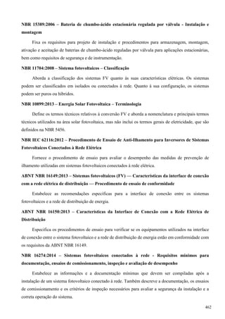 NBR 15389:2006 – Bateria de chumbo-ácido estacionária regulada por válvula - Instalação e
montagem
Fixa os requisitos para projeto de instalação e procedimentos para armazenagem, montagem,
ativação e aceitação de baterias de chumbo-ácido reguladas por válvula para aplicações estacionárias,
bem como requisitos de segurança e de instrumentação.
NBR 11704:2008 – Sistema fotovoltaicos – Classificação
Aborda a classificação dos sistemas FV quanto às suas características elétricas. Os sistemas
podem ser classificados em isolados ou conectados à rede. Quanto à sua configuração, os sistemas
podem ser puros ou híbridos.
NBR 10899:2013 – Energia Solar Fotovoltaica – Terminologia
Define os termos técnicos relativos à conversão FV e aborda a nomenclatura e principais termos
técnicos utilizados na área solar fotovoltaica, mas não inclui os termos gerais de eletricidade, que são
definidos na NBR 5456.
NBR IEC 62116:2012 – Procedimento de Ensaio de Anti-Ilhamento para Inversores de Sistemas
Fotovoltaicos Conectados à Rede Elétrica
Fornece o procedimento de ensaio para avaliar o desempenho das medidas de prevenção de
ilhamento utilizadas em sistemas fotovoltaicos conectados à rede elétrica.
ABNT NBR 16149:2013 – Sistemas fotovoltaicos (FV) — Características da interface de conexão
com a rede elétrica de distribuição — Procedimento de ensaio de conformidade
Estabelece as recomendações específicas para a interface de conexão entre os sistemas
fotovoltaicos e a rede de distribuição de energia.
ABNT NBR 16150:2013 – Características da Interface de Conexão com a Rede Elétrica de
Distribuição
Especifica os procedimentos de ensaio para verificar se os equipamentos utilizados na interface
de conexão entre o sistema fotovoltaico e a rede de distribuição de energia estão em conformidade com
os requisitos da ABNT NBR 16149.
NBR 16274:2014 – Sistemas fotovoltaicos conectados à rede - Requisitos mínimos para
documentação, ensaios de comissionamento, inspeção e avaliação de desempenho
Estabelece as informações e a documentação mínimas que devem ser compiladas após a
instalação de um sistema fotovoltaico conectado à rede. Também descreve a documentação, os ensaios
de comissionamento e os critérios de inspeção necessários para avaliar a segurança da instalação e a
correta operação do sistema.
462
 