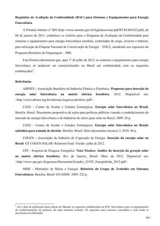Requisitos de Avaliação da Conformidade (RAC) para Sistemas e Equipamentos para Energia
Fotovoltaica
A Portaria Inmetro no
004 (http://www.inmetro.gov.br/legislacao/rtac/pdf/RTAC001652.pdf), de
04 de janeiro de 2011, estabelece os critérios para o Programa de Avaliação da Conformidade para
sistemas e equipamentos para energia fotovoltaica (módulo, controlador de carga, inversor e bateria),
para utilização da Etiqueta Nacional de Conservação de Energia – ENCE, atendendo aos requisitos do
Programa Brasileiro de Etiquetagem – PBE.
Esta Portaria determinou que, após 1º de julho de 2012, os sistemas e equipamentos para energia
fotovoltaica só poderiam ser comercializados no Brasil em conformidade com os requisitos
estabelecidos2
.
Referências
ABINEE - Associação Brasileira da Indústria Elétrica e Eletrônica. Propostas para inserção da
energia solar fotovoltaica na matriz elétrica brasileira. 2012. Disponível em:
<http://www.abinee.org.br/informac/arquivos/profotov.pdf>.
CGEE - Centro de Gestão e Estudos Estratégicos. Energia solar fotovoltaica no Brasil.
Brasília, Brasil: Documento propositivo de ações para políticas públicas visando o estabelecimento do
mercado de energia fotovoltaica e de indústrias de silício grau solar no Brasil, 2009. 28 p.
CGEE - Centro de Gestão e Estudos Estratégicos. Energia solar fotovoltaica no Brasil:
subsídios para tomada de decisão. Brasília: Brasil: Série documentos técnicos 2, 2010. 40 p.
COGEN - Associação da Indústria de Cogeração de Energia. Inserção da energia solar no
Brasil. GT COGEN SOLAR- Relatório Final. Versão: julho de 2012.
EPE - Empresa de Pesquisa Energética. Nota Técnica: Análise da inserção da geração solar
na matriz elétrica brasileira. Rio de Janeiro, Brasil: Maio de 2012. Disponível em:
<http://www.epe.gov.br/geracao/Documents/Estudos_23/NT_EnergiaSolar_2012.pdf>.
MME - Ministério de Minas e Energia. Relatório do Grupo de Trabalho em Sistemas
Fotovoltaicos. Brasília, Brasil: GT-GDSF, 2009. 222 p.
2
Até a data de publicação desta edição do Manual, os requisitos estabelecidos na RAC fotovoltaica para os equipamentos
de condicionamento de potência são para sistemas isolados. Os requisitos para sistemas conectados a rede ainda se
encontram em elaboração.
463
 