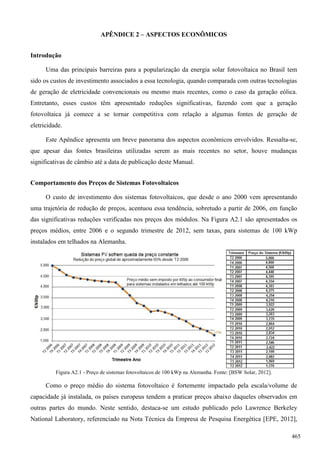 APÊNDICE 2 – ASPECTOS ECONÔMICOS
Introdução
Uma das principais barreiras para a popularização da energia solar fotovoltaica no Brasil tem
sido os custos de investimento associados a essa tecnologia, quando comparada com outras tecnologias
de geração de eletricidade convencionais ou mesmo mais recentes, como o caso da geração eólica.
Entretanto, esses custos têm apresentado reduções significativas, fazendo com que a geração
fotovoltaica já comece a se tornar competitiva com relação a algumas fontes de geração de
eletricidade.
Este Apêndice apresenta um breve panorama dos aspectos econômicos envolvidos. Ressalta-se,
que apesar das fontes brasileiras utilizadas serem as mais recentes no setor, houve mudanças
significativas de câmbio até a data de publicação deste Manual.
Comportamento dos Preços de Sistemas Fotovoltaicos
O custo de investimento dos sistemas fotovoltaicos, que desde o ano 2000 vem apresentando
uma trajetória de redução de preços, acentuou essa tendência, sobretudo a partir de 2006, em função
das significativas reduções verificadas nos preços dos módulos. Na Figura A2.1 são apresentados os
preços médios, entre 2006 e o segundo trimestre de 2012, sem taxas, para sistemas de 100 kWp
instalados em telhados na Alemanha.
Figura A2.1 - Preço de sistemas fotovoltaicos de 100 kWp na Alemanha. Fonte: [BSW Solar, 2012].
Como o preço médio do sistema fotovoltaico é fortemente impactado pela escala/volume de
capacidade já instalada, os países europeus tendem a praticar preços abaixo daqueles observados em
outras partes do mundo. Neste sentido, destaca-se um estudo publicado pelo Lawrence Berkeley
National Laboratory, referenciado na Nota Técnica da Empresa de Pesquisa Energética [EPE, 2012],
465
 