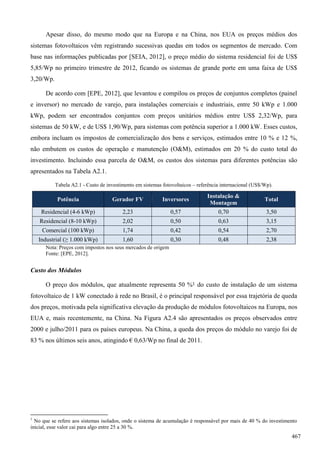Apesar disso, do mesmo modo que na Europa e na China, nos EUA os preços médios dos
sistemas fotovoltaicos vêm registrando sucessivas quedas em todos os segmentos de mercado. Com
base nas informações publicadas por [SEIA, 2012], o preço médio do sistema residencial foi de US$
5,85/Wp no primeiro trimestre de 2012, ficando os sistemas de grande porte em uma faixa de US$
3,20/Wp.
De acordo com [EPE, 2012], que levantou e compilou os preços de conjuntos completos (painel
e inversor) no mercado de varejo, para instalações comerciais e industriais, entre 50 kWp e 1.000
kWp, podem ser encontrados conjuntos com preços unitários médios entre US$ 2,32/Wp, para
sistemas de 50 kW, e de US$ 1,90/Wp, para sistemas com potência superior a 1.000 kW. Esses custos,
embora incluam os impostos de comercialização dos bens e serviços, estimados entre 10 % e 12 %,
não embutem os custos de operação e manutenção (O&M), estimados em 20 % do custo total do
investimento. Incluindo essa parcela de O&M, os custos dos sistemas para diferentes potências são
apresentados na Tabela A2.1.
Tabela A2.1 - Custo de investimento em sistemas fotovoltaicos – referência internacional (US$/Wp).
Potência Gerador FV Inversores
Instalação &
Montagem
Total
Residencial (4-6 kWp) 2,23 0,57 0,70 3,50
Residencial (8-10 kWp) 2,02 0,50 0,63 3,15
Comercial (100 kWp) 1,74 0,42 0,54 2,70
Industrial (≥ 1.000 kWp) 1,60 0,30 0,48 2,38
Nota: Preços com impostos nos seus mercados de origem
Fonte: [EPE, 2012].
Custo dos Módulos
O preço dos módulos, que atualmente representa 50 %1 do custo de instalação de um sistema
fotovoltaico de 1 kW conectado à rede no Brasil, é o principal responsável por essa trajetória de queda
dos preços, motivada pela significativa elevação da produção de módulos fotovoltaicos na Europa, nos
EUA e, mais recentemente, na China. Na Figura A2.4 são apresentados os preços observados entre
2000 e julho/2011 para os países europeus. Na China, a queda dos preços do módulo no varejo foi de
83 % nos últimos seis anos, atingindo € 0,63/Wp no final de 2011.
1
No que se refere aos sistemas isolados, onde o sistema de acumulação é responsável por mais de 40 % do investimento
inicial, esse valor cai para algo entre 25 a 30 %.
467
 