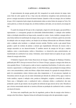 CAPÍTULO 1 – INTRODUÇÃO
O aproveitamento da energia gerada pelo Sol, inesgotável na escala terrestre de tempo, tanto
como fonte de calor quanto de luz, é hoje uma das alternativas energéticas mais promissoras para
prover a energia necessária ao desenvolvimento humano. Quando se fala em energia, deve-se lembrar
de que o Sol é responsável pela origem de praticamente todas as outras fontes de energia na Terra. Em
outras palavras, as fontes de energia são, em última instância, derivadas, em sua maioria, da energia do
Sol.
É a partir da energia do Sol que se dá a evaporação, origem do ciclo das águas, que possibilita o
represamento e a consequente geração de eletricidade (hidroeletricidade). A radiação solar também
induz a circulação atmosférica em larga escala, causando os ventos. Assim, também a energia eólica é
uma forma indireta de manifestação da energia solar, já que os ventos se formam a partir da conversão
da radiação solar em energia cinética, em função de um balanço diferenciado nas diferentes latitudes
entre a radiação solar incidente e a radiação terrestre emitida. Petróleo, carvão e gás natural foram
gerados a partir de resíduos de plantas e animais que originalmente obtiveram do recurso solar a
energia necessária ao seu desenvolvimento. É também através da energia do Sol que a matéria
orgânica, como a cana-de-açúcar, realiza a fotossíntese e se desenvolve para, posteriormente, ser
transformada em combustível nas usinas. Entretanto, neste manual tratar-se-á apenas do que se pode
chamar de energia solar direta.
O Relatório Especial sobre Fontes Renováveis de Energia e Mitigação da Mudança Climática,
publicado pelo IPCC (Intergovernmental Panel on Climate Change), agregou a energia solar direta em
cinco grandes blocos: 1) solar passiva, onde se insere a arquitetura bioclimática; 2) solar ativa, onde se
inserem o aquecimento e a refrigeração solares; 3) solar fotovoltaica, para produção de energia elétrica
com e sem concentradores, sendo esta última o objeto deste manual; 4) a geração de energia elétrica a
partir de concentradores solares térmicos para altas temperaturas e; 5) um processo inspirado na
fotossíntese através do qual, em um reator alimentado por dióxido de carbono (CO2), água e metal ou
óxido metálico, exposto à radiação solar, produz-se hidrogênio, oxigênio e monóxido de carbono.
Neste caso, o hidrogênio seria o combustível solar a alimentar células a combustível, não mais
produzido a partir de gás natural, mas da quebra da molécula da água através da luz solar. Ressalta-se
que a técnica mencionada ainda não se mostrou eficiente na produção do combustível solar e continua
em desenvolvimento.
De forma mais simplificada, para fins de engenharia, pode-se falar da energia solar térmica e
energia solar fotovoltaica. Algumas formas de utilização da energia solar são apresentadas a seguir.
47
 