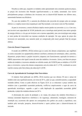 Percebe-se então que, enquanto os módulos estão apresentando uma constante queda de preços,
os preços dos inversores têm flutuado significativamente e, na média, aumentado. Isso ocorre
principalmente porque a eletrônica dos inversores tem se desenvolvido bastante nos últimos anos,
aumentando bastante sua eficiência.
No caso dos módulos FV, o aumento da eficiência (da conversão de energia solar em energia
elétrica c.c.) implica menor área ocupada por cada Wp instalado, e em menor custo do Wp instalado.
Já para os inversores, a maior eficiência implica menos perdas na conversão c.c.-c.a. Com isso,
um inversor com capacidade de 10 kW produzido com a tecnologia atual permite uma maior geração
de energia elétrica c.a. do que um inversor com a mesma capacidade, mas com tecnologia mais antiga
(e mais perdas de conversão) nas mesmas condições de operação. Ou seja, apesar do preço dos
inversores ter aumentado, esse aumento pode ser compensado pela maior geração final de energia
elétrica.
Custo dos Demais Componentes
O estudo em [ABINEE, 2012]) estimou que os custos dos demais componentes, que englobam
os custos associados aos equipamentos elétricos auxiliares, estruturas de sustentação, cabos, conexões,
disjuntores, projeto básico e projeto executivo, despesas com licenciamento, aquisição de terrenos e
O&M, representem valor igual à soma do custo dos módulos e inversores. Assim, com base nos preços
médios de módulos e inversores adotados no referido estudo, de € 0,98/W para os módulos e € 0,19/W
para os inversores, o preço dos demais componentes seria da ordem de € 1,17/W, resultando no custo
total do sistema solar fotovoltaico da ordem de € 2,34/W.
Curva de Aprendizado da Tecnologia Solar Fotovoltaica
O relatório final publicado em [EPIA, 2012] mostrou que nos últimos 30 anos o preço do
módulo solar caiu significativamente, em torno de 20 %, cada vez que, cumulativamente, a capacidade
instalada dobrou. Como se pode observar na Figura A2.9, ao se relacionar o preço unitário dos
módulos com a quantidade acumulada produzida, verifica-se empiricamente a regra da curva de
aprendizado tecnológico, segundo a qual a cada duplicação da capacidade acumulada global
produzida, o preço dos módulos diminui em 20 %.
A diminuição dos custos de produção e, no varejo, dos preços dos módulos fotovoltaicos e
sistemas (incluindo dispositivos eletrônicos e de segurança, cabeamento, montagem, estruturas de
instalação etc.) ocorreram não apenas em consequência dos ganhos em escala e experiência, mas
também pela inovação, pesquisa, desenvolvimento e apoio político para o desenvolvimento do
mercado.
473
 