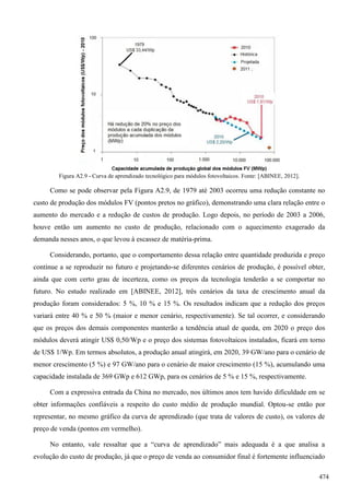 Figura A2.9 - Curva de aprendizado tecnológico para módulos fotovoltaicos. Fonte: [ABINEE, 2012].
Como se pode observar pela Figura A2.9, de 1979 até 2003 ocorreu uma redução constante no
custo de produção dos módulos FV (pontos pretos no gráfico), demonstrando uma clara relação entre o
aumento do mercado e a redução de custos de produção. Logo depois, no período de 2003 a 2006,
houve então um aumento no custo de produção, relacionado com o aquecimento exagerado da
demanda nesses anos, o que levou à escassez de matéria-prima.
Considerando, portanto, que o comportamento dessa relação entre quantidade produzida e preço
continue a se reproduzir no futuro e projetando-se diferentes cenários de produção, é possível obter,
ainda que com certo grau de incerteza, como os preços da tecnologia tenderão a se comportar no
futuro. No estudo realizado em [ABINEE, 2012], três cenários da taxa de crescimento anual da
produção foram considerados: 5 %, 10 % e 15 %. Os resultados indicam que a redução dos preços
variará entre 40 % e 50 % (maior e menor cenário, respectivamente). Se tal ocorrer, e considerando
que os preços dos demais componentes manterão a tendência atual de queda, em 2020 o preço dos
módulos deverá atingir US$ 0,50/Wp e o preço dos sistemas fotovoltaicos instalados, ficará em torno
de US$ 1/Wp. Em termos absolutos, a produção anual atingirá, em 2020, 39 GW/ano para o cenário de
menor crescimento (5 %) e 97 GW/ano para o cenário de maior crescimento (15 %), acumulando uma
capacidade instalada de 369 GWp e 612 GWp, para os cenários de 5 % e 15 %, respectivamente.
Com a expressiva entrada da China no mercado, nos últimos anos tem havido dificuldade em se
obter informações confiáveis a respeito do custo médio de produção mundial. Optou-se então por
representar, no mesmo gráfico da curva de aprendizado (que trata de valores de custo), os valores de
preço de venda (pontos em vermelho).
No entanto, vale ressaltar que a “curva de aprendizado” mais adequada é a que analisa a
evolução do custo de produção, já que o preço de venda ao consumidor final é fortemente influenciado
474
 