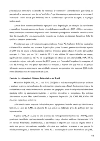 pelas relações entre oferta e demanda. Se o mercado é “comprador” (demanda maior que oferta), os
preços tendem a aumentar, pois são os “vendedores” que ditam as regras, enquanto que se o mercado é
“vendedor” (oferta maior que demanda), são os “compradores” que ditam as regras, e os preços
tendem a cair.
Apesar disso, mesmo considerando o preço de custo de produção, em situações de aquecimento
exagerado da demanda, como o verificado no período compreendido entre 2003 e 2006, a escassez e,
consequentemente, o aumento no preço de venda da matéria-prima passa a influenciar bastante o custo
final de produção. Por isso, nesse período, os custos de produção se afastaram bastante da linha de
tendência (curva de aprendizado).
Considerando que os levantamentos apresentados na Figura A2.9 refletem de forma razoável as
efetivas médias mundiais para os custos de produção e preços de venda, pode-se concluir que a partir
de 2000 (ou até antes), já havia grandes empresas praticando preços abaixo do custo, para ganhar
mercado. A China, que em 2011 produziu 57,3 % das células FV comercializadas no mundo,
registrando um aumento de 62,7 % em sua produção em relação ao ano anterior [PHOTON, 2012],
tem sido investigada tanto pelo governo dos EUA quanto pela Comissão Europeia sobre uma possível
ação de dumping, pois seus preços bem abaixo do mercado já fizeram com que mais de 20 grandes
fabricantes europeus encerrassem suas atividades somente nos primeiros oito meses de 2012, tendo
outros encerrado suas atividades ainda em 2011.
Custo do Investimento de Sistemas Fotovoltaicos no Brasil
Os estudos de [ABINEE, 2012] e de [EPE. 2012] são as mais recentes publicações que estimam
e analisam os preços nacionalizados dos sistemas fotovoltaicos para o Brasil. Basicamente, trata-se da
nacionalização dos custos internacionais, por meio da agregação a estes da carga tributária brasileira
incidente sobre os equipamentos/materiais e serviços necessários à implantação dos sistemas
fotovoltaicos no país. Mais especificamente, o Imposto de Importação (II), ICMS, PIS, Cofins, ISS
etc., mais outras taxas aplicáveis.
A incidência desses impostos varia em função do equipamento/material ou serviço considerado e
também, no caso do ICMS, da alíquota de cada estado da federação e/ou das políticas por eles
implementadas.
Segundo [EPE, 2012], que fez uma avaliação de custos para uma instalação de 100 kWp, como
geralmente os módulos e os inversores são importados, a carga tributária incidente é da ordem de 25 %
dos valores de referência internacionais, já descontados os impostos dos locais de origem. Então, a
partir dos preços internacionais adotados referentes aos módulos, inversores e aos preços de
instalação/montagem, já apresentados na Tabela A2.1, na avaliação de custos desenvolvida em [EPE,
475
 