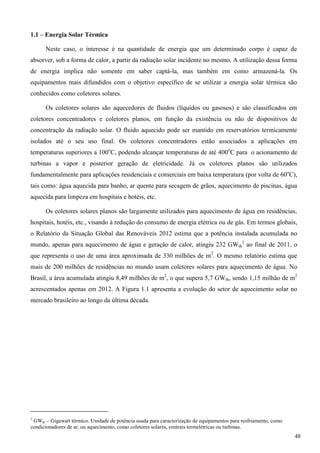 1.1 – Energia Solar Térmica
Neste caso, o interesse é na quantidade de energia que um determinado corpo é capaz de
absorver, sob a forma de calor, a partir da radiação solar incidente no mesmo. A utilização dessa forma
de energia implica não somente em saber captá-la, mas também em como armazená-la. Os
equipamentos mais difundidos com o objetivo específico de se utilizar a energia solar térmica são
conhecidos como coletores solares.
Os coletores solares são aquecedores de fluidos (líquidos ou gasosos) e são classificados em
coletores concentradores e coletores planos, em função da existência ou não de dispositivos de
concentração da radiação solar. O fluido aquecido pode ser mantido em reservatórios termicamente
isolados até o seu uso final. Os coletores concentradores estão associados a aplicações em
temperaturas superiores a 100o
C, podendo alcançar temperaturas de até 400o
C para o acionamento de
turbinas a vapor e posterior geração de eletricidade. Já os coletores planos são utilizados
fundamentalmente para aplicações residenciais e comerciais em baixa temperatura (por volta de 60o
C),
tais como: água aquecida para banho, ar quente para secagem de grãos, aquecimento de piscinas, água
aquecida para limpeza em hospitais e hotéis, etc.
Os coletores solares planos são largamente utilizados para aquecimento de água em residências,
hospitais, hotéis, etc., visando à redução do consumo de energia elétrica ou de gás. Em termos globais,
o Relatório da Situação Global das Renováveis 2012 estima que a potência instalada acumulada no
mundo, apenas para aquecimento de água e geração de calor, atingiu 232 GWth
1
ao final de 2011, o
que representa o uso de uma área aproximada de 330 milhões de m2
. O mesmo relatório estima que
mais de 200 milhões de residências no mundo usam coletores solares para aquecimento de água. No
Brasil, a área acumulada atingiu 8,49 milhões de m2
, o que supera 5,7 GWth, sendo 1,15 milhão de m2
acrescentados apenas em 2012. A Figura 1.1 apresenta a evolução do setor de aquecimento solar no
mercado brasileiro ao longo da última década.
1
GWth – Gigawatt térmico. Unidade de potência usada para caracterização de equipamentos para resfriamento, como
condicionadores de ar, ou aquecimento, como coletores solares, centrais termelétricas ou turbinas.
48
 