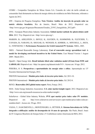 CEMIG - Companhia Energética de Minas Gerais S.A. Consulta do valor da tarifa cobrada ao
consumidor final diretamente na fatura de energia elétrica de residência em Belo Horizonte, referente a
Agosto de 2012.
EPE - Empresa de Pesquisa Energética. Nota Técnica: Análise da inserção da geração solar na
matriz elétrica brasileira. Rio de Janeiro, Brasil: Maio de 2012. Disponível em:
<http://www.epe.gov.br/geracao/Documents/Estudos_23/NT_EnergiaSolar_2012.pdf>.
EPIA - European Photovoltaic Industry Association. Global market outlook for photovoltaics until
2016. 2012. 74 p. Disponível em: <http://www.epia.org/>.
MARION, B.; ADELSTEIN, J.; BOYLE, K.; HAYDEN, H.; HAMMOND, B.; FLETCHER, T.;
CANADA, B.; NARANG, D.; SHUGAR, D.; WENGER, H.; KIMBER, A.; MITCHELL, L.; RICH,
G.; TOWNSEND, T. Performance Parameters for Grid-Connected PV Systems. NREL, 2005.
NREL - National Renewable Energy Laboratory. Cost of renewable energy spreadsheet tool: A
model for developing cost-based incentives in the United States. User Manual Version 1 August
2009 - March 2011.
OpenEI - Open Energy Info. Brazil latitude tilted solar radiation model (10 km) from INPE and
LABSOLAR. Disponível em: <http://en.openei.org/datasets/node/513>. Acesso em: 10 ago. 2012.
PEREIRA, O. S. Perspectivas e oportunidades da energia solar e eólica. Apresentação no 13º
Encontro Internacional de Energia, 2012.
PHOTON International - Module price index & inverter price index. Ed. 2011-10.
PHOTON International - Module price index & inverter price index. Ed. 2012-8.
REN21. Renewables 2012 global status report. Paris, França: 2012.
SEIA - Solar Energy Industries Association. U.S. solar market insight report. 2012. Disponível em:
<http://www.seia.org/research-resources/us-solar-market-insight>.
SolarServer - Global Solar Industry Website. PVX spot market price index solar PV modules.
Disponível em: http://www.solarserver.com/service/pvx-spot-market-price-index-solar-pv-
modules.html>. Acesso em: 30 ago. 2012.
VIANA, T.; NASCIMENTO, L.; MONTENEGRO, A.; RÜTHER, R. Sistema fotovoltaico de 2 kWp
integrado a edificação: análise do desempenho de 14 anos de operação. São Paulo, Brasil: Anais
do IV Congresso Brasileiro de Energia Solar e V Conferência Latino-Americana da ISES, 2012.
481
 