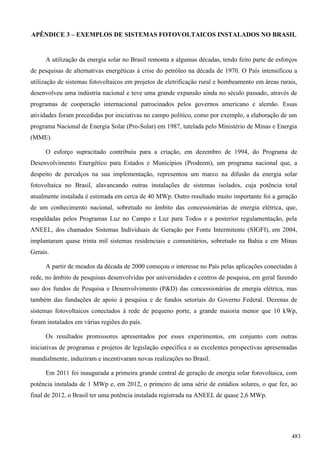 APÊNDICE 3 – EXEMPLOS DE SISTEMAS FOTOVOLTAICOS INSTALADOS NO BRASIL
A utilização da energia solar no Brasil remonta a algumas décadas, tendo feito parte de esforços
de pesquisas de alternativas energéticas à crise do petróleo na década de 1970. O País intensificou a
utilização de sistemas fotovoltaicos em projetos de eletrificação rural e bombeamento em áreas rurais,
desenvolveu uma indústria nacional e teve uma grande expansão ainda no século passado, através de
programas de cooperação internacional patrocinados pelos governos americano e alemão. Essas
atividades foram precedidas por iniciativas no campo político, como por exemplo, a elaboração de um
programa Nacional de Energia Solar (Pro-Solar) em 1987, tutelada pelo Ministério de Minas e Energia
(MME).
O esforço supracitado contribuiu para a criação, em dezembro de 1994, do Programa de
Desenvolvimento Energético para Estados e Municípios (Prodeem), um programa nacional que, a
despeito de percalços na sua implementação, representou um marco na difusão da energia solar
fotovoltaica no Brasil, alavancando outras instalações de sistemas isolados, cuja potência total
atualmente instalada é estimada em cerca de 40 MWp. Outro resultado muito importante foi a geração
de um conhecimento nacional, sobretudo no âmbito das concessionárias de energia elétrica, que,
respaldadas pelos Programas Luz no Campo e Luz para Todos e a posterior regulamentação, pela
ANEEL, dos chamados Sistemas Individuais de Geração por Fonte Intermitente (SIGFI), em 2004,
implantaram quase trinta mil sistemas residenciais e comunitários, sobretudo na Bahia e em Minas
Gerais.
A partir de meados da década de 2000 começou o interesse no País pelas aplicações conectadas à
rede, no âmbito de pesquisas desenvolvidas por universidades e centros de pesquisa, em geral fazendo
uso dos fundos de Pesquisa e Desenvolvimento (P&D) das concessionárias de energia elétrica, mas
também das fundações de apoio à pesquisa e de fundos setoriais do Governo Federal. Dezenas de
sistemas fotovoltaicos conectados à rede de pequeno porte, a grande maioria menor que 10 kWp,
foram instalados em várias regiões do país.
Os resultados promissores apresentados por esses experimentos, em conjunto com outras
iniciativas de programas e projetos de legislação específica e as excelentes perspectivas apresentadas
mundialmente, induziram e incentivaram novas realizações no Brasil.
Em 2011 foi inaugurada a primeira grande central de geração de energia solar fotovoltaica, com
potência instalada de 1 MWp e, em 2012, o primeiro de uma série de estádios solares, o que fez, ao
final de 2012, o Brasil ter uma potência instalada registrada na ANEEL de quase 2,6 MWp.
483
 