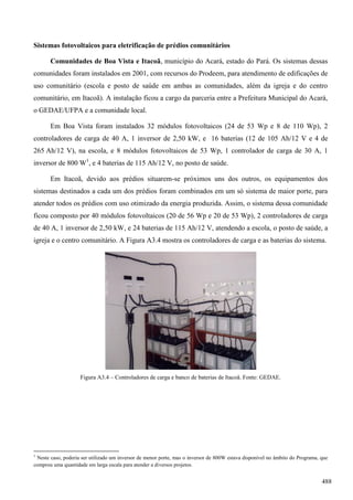 Sistemas fotovoltaicos para eletrificação de prédios comunitários
Comunidades de Boa Vista e Itacoã, município do Acará, estado do Pará. Os sistemas dessas
comunidades foram instalados em 2001, com recursos do Prodeem, para atendimento de edificações de
uso comunitário (escola e posto de saúde em ambas as comunidades, além da igreja e do centro
comunitário, em Itacoã). A instalação ficou a cargo da parceria entre a Prefeitura Municipal do Acará,
o GEDAE/UFPA e a comunidade local.
Em Boa Vista foram instalados 32 módulos fotovoltaicos (24 de 53 Wp e 8 de 110 Wp), 2
controladores de carga de 40 A, 1 inversor de 2,50 kW, e 16 baterias (12 de 105 Ah/12 V e 4 de
265 Ah/12 V), na escola, e 8 módulos fotovoltaicos de 53 Wp, 1 controlador de carga de 30 A, 1
inversor de 800 W1
, e 4 baterias de 115 Ah/12 V, no posto de saúde.
Em Itacoã, devido aos prédios situarem-se próximos uns dos outros, os equipamentos dos
sistemas destinados a cada um dos prédios foram combinados em um só sistema de maior porte, para
atender todos os prédios com uso otimizado da energia produzida. Assim, o sistema dessa comunidade
ficou composto por 40 módulos fotovoltaicos (20 de 56 Wp e 20 de 53 Wp), 2 controladores de carga
de 40 A, 1 inversor de 2,50 kW, e 24 baterias de 115 Ah/12 V, atendendo a escola, o posto de saúde, a
igreja e o centro comunitário. A Figura A3.4 mostra os controladores de carga e as baterias do sistema.
Figura A3.4 – Controladores de carga e banco de baterias de Itacoã. Fonte: GEDAE.
1
Neste caso, poderia ser utilizado um inversor de menor porte, mas o inversor de 800W estava disponível no âmbito do Programa, que
comprou uma quantidade em larga escala para atender a diversos projetos.
488
 