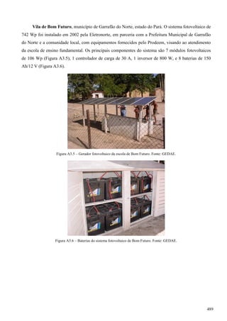 Vila de Bom Futuro, município de Garrafão do Norte, estado do Pará. O sistema fotovoltaico de
742 Wp foi instalado em 2002 pela Eletronorte, em parceria com a Prefeitura Municipal de Garrafão
do Norte e a comunidade local, com equipamentos fornecidos pelo Prodeem, visando ao atendimento
da escola de ensino fundamental. Os principais componentes do sistema são 7 módulos fotovoltaicos
de 106 Wp (Figura A3.5), 1 controlador de carga de 30 A, 1 inversor de 800 W, e 8 baterias de 150
Ah/12 V (Figura A3.6).
Figura A3.5 – Gerador fotovoltaico da escola de Bom Futuro. Fonte: GEDAE.
Figura A3.6 – Baterias do sistema fotovoltaico de Bom Futuro. Fonte: GEDAE.
489
 