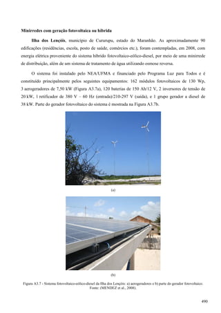 Minirredes com geração fotovoltaica ou híbrida
Ilha dos Lençóis, município de Cururupu, estado do Maranhão. As aproximadamente 90
edificações (residências, escola, posto de saúde, comércios etc.), foram contempladas, em 2008, com
energia elétrica proveniente do sistema híbrido fotovoltaico-eólico-diesel, por meio de uma minirrede
de distribuição, além de um sistema de tratamento de água utilizando osmose reversa.
O sistema foi instalado pelo NEA/UFMA e financiado pelo Programa Luz para Todos e é
constituído principalmente pelos seguintes equipamentos: 162 módulos fotovoltaicos de 130 Wp,
3 aerogeradores de 7,50 kW (Figura A3.7a), 120 baterias de 150 Ah/12 V, 2 inversores de tensão de
20 kW, 1 retificador de 380 V – 60 Hz (entrada)/210-297 V (saída), e 1 grupo gerador a diesel de
38 kW. Parte do gerador fotovoltaico do sistema é mostrada na Figura A3.7b.
(a)
(b)
Figura A3.7 - Sistema fotovoltaico-eólico-diesel da Ilha dos Lençóis: a) aerogeradores e b) parte do gerador fotovoltaico.
Fonte: (MENDEZ et al., 2008).
490
 
