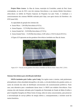 Projeto Piloto Araras: As ilhas de Araras, município de Curralinho, estado do Pará, foram
contempladas, no ano de 2012, com três sistemas fotovoltaicos e um sistema hibrido fotovoltaico-
eólico-diesel, no âmbito de Projetos Especiais do Programa Luz para Todos. A instalação e o
comissionamento dos sistemas MIGDIs realizado pela Celpa, com apoio técnico da Eletrobras e da
GTZ (atual GIZ).
As capacidades de geração dos sistemas são:
 Araras Micro – 2,46 kWp fotovoltaico (4 UCs);
 Araras Pequena – 12,70 kWp fotovoltaico (18 UCs);
 Araras Grande Sul – 10,30 kWp fotovoltaico (15 UCs);
 Araras Grande Norte – 15,20 kWp fotovoltaico, 6 kW eólico e 10 kVA diesel (38 UCs).
A Figura A3.9 apresenta um dos geradores fotovoltaicos instalados nas ilhas de Araras.
Figura A3.9 – Vista de um dos geradores fotovoltaicos instalados nas ilhas de Araras. Fonte: (PAC 2, 2013).
Sistemas fotovoltaicos para eletrificação individual
SIGFIs instalados pela Coelba e pela Cemig: Em regiões rurais e remotas, onde predominam
principalmente a baixa densidade demográfica e de renda, e a elevada distância dos grandes centros, os
custos da extensão das redes de distribuição convencionais são economicamente proibitivos. Neste
caso, uma alternativa para o atendimento dessas áreas é o SIGFI com módulos fotovoltaicos. Estes
sistemas têm sido bastante utilizados pela Companhia de Eletricidade do Estado da Bahia (Coelba) e
pela Companhia Energética de Minas Gerais (Cemig), além de outras concessionárias, para promover
a universalização do serviço público de energia elétrica e, consequentemente, a inclusão social de
muitos brasileiros.
492
 