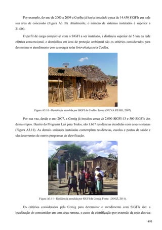 Por exemplo, do ano de 2005 a 2009 a Coelba já havia instalado cerca de 14.450 SIGFIs em toda
sua área de concessão (Figura A3.10). Atualmente, o número de sistemas instalados é superior a
21.000.
O perfil de carga compatível com o SIGFI a ser instalado, a distância superior de 5 km da rede
elétrica convencional, e domicílios em área de proteção ambiental são os critérios considerados para
determinar o atendimento com a energia solar fotovoltaica pela Coelba.
Figura A3.10 - Residência atendida por SIGFI da Coelba. Fonte: (SILVA FILHO, 2007).
Por sua vez, desde o ano 2007, a Cemig já instalou cerca de 2.000 SIGFI-13 e 500 SIGFIs dos
demais tipos. Dentro do Programa Luz para Todos, são 1.667 residências atendidas com esses sistemas
(Figura A3.11). As demais unidades instaladas contemplam residências, escolas e postos de saúde e
são decorrentes de outros programas de eletrificação.
Figura A3.11 - Residência atendida por SIGFI da Cemig. Fonte: (DINIZ, 2011).
Os critérios considerados pela Cemig para determinar o atendimento com SIGFIs são: a
localização do consumidor em uma área remota, o custo da eletrificação por extensão da rede elétrica
493
 