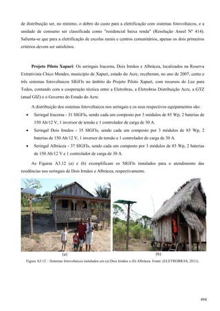 de distribuição ser, no mínimo, o dobro do custo para a eletrificação com sistemas fotovoltaicos, e a
unidade de consumo ser classificada como "residencial baixa renda" (Resolução Aneel Nº 414).
Salienta-se que para a eletrificação de escolas rurais e centros comunitários, apenas os dois primeiros
critérios devem ser satisfeitos.
Projeto Piloto Xapuri: Os seringais Iracema, Dois Irmãos e Albrácea, localizados na Reserva
Extrativista Chico Mendes, município de Xapuri, estado do Acre, receberam, no ano de 2007, cento e
três sistemas fotovoltaicos SIGFIs no âmbito do Projeto Piloto Xapurí, com recursos do Luz para
Todos, contando com a cooperação técnica entre a Eletrobras, a Eletrobras Distribuição Acre, a GTZ
(atual GIZ) e o Governo do Estado do Acre.
A distribuição dos sistemas fotovoltaicos nos seringais e os seus respectivos equipamentos são:
 Seringal Iracema - 31 SIGFIs, sendo cada um composto por 3 módulos de 85 Wp, 2 baterias de
150 Ah/12 V, 1 inversor de tensão e 1 controlador de carga de 30 A.
 Seringal Dois Irmãos - 35 SIGFIs, sendo cada um composto por 3 módulos de 85 Wp, 2
baterias de 150 Ah/12 V, 1 inversor de tensão e 1 controlador de carga de 30 A.
 Seringal Albrácea - 37 SIGFIs, sendo cada um composto por 3 módulos de 85 Wp, 2 baterias
de 150 Ah/12 V e 1 controlador de carga de 30 A.
As Figuras A3.12 (a) e (b) exemplificam os SIGFIs instalados para o atendimento das
residências nos seringais de Dois Irmãos e Albrácea, respectivamente.
(a) (b)
Figura A3.12 – Sistemas fotovoltaicos instalados em (a) Dois Irmãos e (b) Albrácea. Fonte: (ELETROBRAS, 2011).
494
 