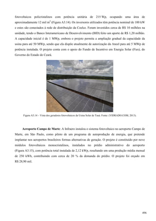 fotovoltaicos policristalinos com potência unitária de 215 Wp, ocupando uma área de
aproximadamente 12 mil m2
(Figura A3.14). Os inversores utilizados têm potência nominal de 100 kW
e estes são conectados à rede de distribuição da Coelce. Foram investidos cerca de R$ 10 milhões na
unidade, tendo o Banco Interamericano de Desenvolvimento (BID) feito um aporte de R$ 1,20 milhão.
A capacidade inicial é de 1 MWp, embora o projeto permita a ampliação gradual da capacidade da
usina para até 50 MWp, sendo que ela dispõe atualmente de autorização da Aneel para até 5 MWp de
potência instalada. O projeto conta com o apoio do Fundo de Incentivo em Energia Solar (Fies), do
Governo do Estado do Ceará.
Figura A3.14 – Vista dos geradores fotovoltaicos da Usina Solar de Tauá. Fonte: (VIDRADO.COM, 2013).
Aeroporto Campo de Marte: A Infraero instalou o sistema fotovoltaico no aeroporto Campo de
Marte, em São Paulo, como piloto de um programa de autoprodução de energia, que pretende
implantar nos aeroportos brasileiros formas alternativas de geração. O projeto é constituído por nove
módulos fotovoltaicos monocristalinos, instalados no prédio administrativo do aeroporto
(Figura A3.15), com potência total instalada de 2,12 kWp, resultando em uma produção média mensal
de 250 kWh, contribuindo com cerca de 20 % da demanda do prédio. O projeto foi orçado em
R$ 28,90 mil.
496
 