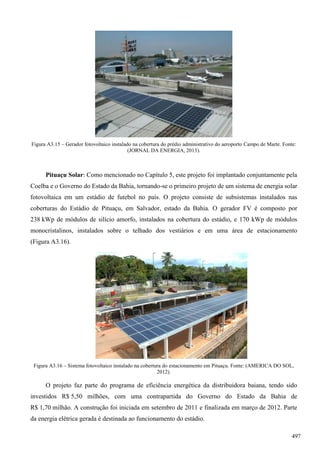 Figura A3.15 – Gerador fotovoltaico instalado na cobertura do prédio administrativo do aeroporto Campo de Marte. Fonte:
(JORNAL DA ENERGIA, 2013).
Pituaçu Solar: Como mencionado no Capítulo 5, este projeto foi implantado conjuntamente pela
Coelba e o Governo do Estado da Bahia, tornando-se o primeiro projeto de um sistema de energia solar
fotovoltaica em um estádio de futebol no país. O projeto consiste de subsistemas instalados nas
coberturas do Estádio de Pituaçu, em Salvador, estado da Bahia. O gerador FV é composto por
238 kWp de módulos de silício amorfo, instalados na cobertura do estádio, e 170 kWp de módulos
monocristalinos, instalados sobre o telhado dos vestiários e em uma área de estacionamento
(Figura A3.16).
Figura A3.16 – Sistema fotovoltaico instalado na cobertura do estacionamento em Pituaçu. Fonte: (AMERICA DO SOL,
2012).
O projeto faz parte do programa de eficiência energética da distribuidora baiana, tendo sido
investidos R$ 5,50 milhões, com uma contrapartida do Governo do Estado da Bahia de
R$ 1,70 milhão. A construção foi iniciada em setembro de 2011 e finalizada em março de 2012. Parte
da energia elétrica gerada é destinada ao funcionamento do estádio.
497
 