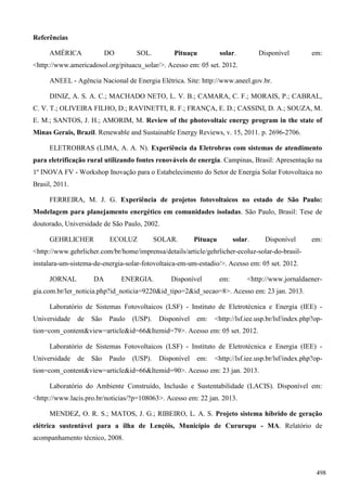 Referências
AMÉRICA DO SOL. Pituaçu solar. Disponível em:
<http://www.americadosol.org/pituacu_solar/>. Acesso em: 05 set. 2012.
ANEEL - Agência Nacional de Energia Elétrica. Site: http://www.aneel.gov.br.
DINIZ, A. S. A. C.; MACHADO NETO, L. V. B.; CAMARA, C. F.; MORAIS, P.; CABRAL,
C. V. T.; OLIVEIRA FILHO, D.; RAVINETTI, R. F.; FRANÇA, E. D.; CASSINI, D. A.; SOUZA, M.
E. M.; SANTOS, J. H.; AMORIM, M. Review of the photovoltaic energy program in the state of
Minas Gerais, Brazil. Renewable and Sustainable Energy Reviews, v. 15, 2011. p. 2696-2706.
ELETROBRAS (LIMA, A. A. N). Experiência da Eletrobras com sistemas de atendimento
para eletrificação rural utilizando fontes renováveis de energia. Campinas, Brasil: Apresentação na
1º INOVA FV - Workshop Inovação para o Estabelecimento do Setor de Energia Solar Fotovoltaica no
Brasil, 2011.
FERREIRA, M. J. G. Experiência de projetos fotovoltaicos no estado de São Paulo:
Modelagem para planejamento energético em comunidades isoladas. São Paulo, Brasil: Tese de
doutorado, Universidade de São Paulo, 2002.
GEHRLICHER ECOLUZ SOLAR. Pituaçu solar. Disponível em:
<http://www.gehrlicher.com/br/home/imprensa/details/article/gehrlicher-ecoluz-solar-do-brasil-
instalara-um-sistema-de-energia-solar-fotovoltaica-em-um-estadio/>. Acesso em: 05 set. 2012.
JORNAL DA ENERGIA. Disponível em: <http://www.jornaldaener-
gia.com.br/ler_noticia.php?id_noticia=9220&id_tipo=2&id_secao=8>. Acesso em: 23 jan. 2013.
Laboratório de Sistemas Fotovoltaicos (LSF) - Instituto de Eletrotécnica e Energia (IEE) -
Universidade de São Paulo (USP). Disponível em: <http://lsf.iee.usp.br/lsf/index.php?op-
tion=com_content&view=article&id=66&Itemid=79>. Acesso em: 05 set. 2012.
Laboratório de Sistemas Fotovoltaicos (LSF) - Instituto de Eletrotécnica e Energia (IEE) -
Universidade de São Paulo (USP). Disponível em: <http://lsf.iee.usp.br/lsf/index.php?op-
tion=com_content&view=article&id=66&Itemid=90>. Acesso em: 23 jan. 2013.
Laboratório do Ambiente Construído, Inclusão e Sustentabilidade (LACIS). Disponível em:
<http://www.lacis.pro.br/noticias/?p=108063>. Acesso em: 22 jan. 2013.
MENDEZ, O. R. S.; MATOS, J. G.; RIBEIRO, L. A. S. Projeto sistema híbrido de geração
elétrica sustentável para a ilha de Lençóis, Município de Cururupu - MA. Relatório de
acompanhamento técnico, 2008.
498
 