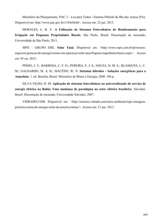 Ministério do Planejamento. PAC 2 – Luz para Todos - Sistema Híbrido da Ilha das Araras (PA).
Disponível em: http://www.pac.gov.br/i/184c0cbd>. Acesso em: 22 jan. 2013.
MORALES, L. R. V. A Utilização de Sistemas Fotovoltaicos de Bombeamento para
Irrigação em Pequenas Propriedades Rurais. São Paulo, Brasil: Dissertação de mestrado,
Universidade de São Paulo, 2011.
MPX - GRUPO EBX. Solar Tauá. Disponível em: <http://www.mpx.com.br/pt/nossos-
negocios/geracao-de-energia/usinas-em-operacao/solar-taua/Paginas/engenharia-basica.aspx>. Acesso
em: 05 set. 2012.
PINHO, J. T.; BARBOSA, C. F. O.; PEREIRA, E. J. S.; SOUZA, H. M. S.; BLASQUES, L. C.
M.; GALHARDO, M. A. B.; MACÊDO, W. N. Sistemas híbridos - Soluções energéticas para a
Amazônia. 1. ed. Brasília, Brasil: Ministério de Minas e Energia, 2008. 396 p.
SILVA FILHO, H. M. Aplicação de sistemas fotovoltaicos na universalização do serviço de
energia elétrica na Bahia: Uma mudança de paradigma no setor elétrico brasileiro. Salvador,
Brasil: Dissertação de mestrado, Universidade Salvador, 2007.
VIDRADO.COM. Disponível em: <http://noticias.vidrado.com/meio-ambiente/mpx-inaugura-
primeira-usina-de-energia-solar-da-america-latina/>. Acesso em: 21 jan. 2013.
499
 