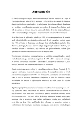 Apresentação
O Manual de Engenharia para Sistemas Fotovoltaicos foi uma iniciativa do Grupo de
Trabalho de Energia Solar (GTES), criado em 1992 a partir da necessidade de fomentar,
discutir e difundir questões ligadas à tecnologia solar fotovoltaica no Brasil. Destinava-
se a auxiliar o pessoal técnico envolvido com projetos de sistemas fotovoltaicos, tendo
sido concebido de forma a atender a necessidade básica de se ter, à época, literatura
sobre o assunto na língua portuguesa e em conformidade com a realidade brasileira.
A versão original da publicação, editada em 1996, foi reproduzida na forma de apostila,
tendo sido distribuídos, através de fotocópias, mais de mil exemplares em todo o país.
Em 1999, o Centro de Referência para Energia Solar e Eólica Sérgio de Salvo Brito
(Cresesb), do Cepel, lançou a primeira edição da publicação na forma de livro, com
conteúdo revisado e atualizado, cujo enfoque era, prioritariamente, voltado para
aplicações de sistemas fotovoltaicos isolados de pequeno porte.
Considerando, entretanto, o constante interesse na aquisição desta publicação, a grande
evolução da tecnologia fotovoltaica no período de 1999 a 2014 e a crescente utilização
de sistemas fotovoltaicos conectados à rede no Brasil, o Cepel/Cresesb dedicou-se, mais
uma vez, a realizar uma reformulação completa do documento.
É neste contexto que a nova edição do Manual traz muitas novidades. Com mais de 500
páginas, a publicação traça um histórico do caminho da energia fotovoltaica no Brasil,
com exemplos de projetos instalados nos últimos anos. Juntamente com informações
sobre o uso de sistemas fotovoltaicos conectados à rede, são incluídos tópicos
relacionados às normas e regulamentos aplicáveis ao setor, além de aspectos
econômicos.
A partir da perspectiva de aumento do uso de sistemas fotovoltaicos de energia no país -
seja como uma opção para atender aos desafios da universalização dos serviços de
energia elétrica, seja como uma alternativa de geração distribuída conectada à rede
elétrica convencional - esta nova edição do Manual, totalmente revisada, atualizada e
ampliada, visa a promover uma melhor qualificação técnica dos profissionais
envolvidos na área. Esta qualificação deve abranger os conceitos básicos, o
conhecimento das tecnologias atualmente empregadas, assim como a orientação para
 