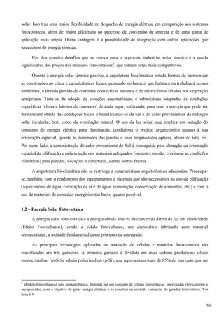 solar. Isso traz uma maior flexibilidade no despacho de energia elétrica, em comparação aos sistemas
fotovoltaicos, além de maior eficiência no processo de conversão de energia e de uma gama de
aplicação mais ampla. Outra vantagem é a possibilidade de integração com outras aplicações que
necessitem de energia térmica.
Um dos grandes desafios que se coloca para o segmento industrial solar térmico é a queda
significativa dos preços dos módulos fotovoltaicos2
, que tornam estes mais competitivos.
Quanto à energia solar térmica passiva, a arquitetura bioclimática estuda formas de harmonizar
as construções ao clima e características locais, pensando no homem que habitará ou trabalhará nesses
ambientes, e tirando partido de correntes convectivas naturais e de microclimas criados por vegetação
apropriada. Trata-se da adoção de soluções arquitetônicas e urbanísticas adaptadas às condições
específicas (clima e hábitos de consumo) de cada lugar, utilizando, para isso, a energia que pode ser
diretamente obtida das condições locais e beneficiando-se da luz e do calor provenientes da radiação
solar incidente, bem como da ventilação natural. O uso da luz solar, que implica em redução do
consumo de energia elétrica para iluminação, condiciona o projeto arquitetônico quanto à sua
orientação espacial, quanto às dimensões das janelas e suas propriedades ópticas, altura do teto, etc.
Por outro lado, a administração do calor proveniente do Sol é conseguida pela alteração da orientação
espacial da edificação e pela seleção dos materiais adequados (isolantes ou não, conforme as condições
climáticas) para paredes, vedações e coberturas, dentre outros fatores.
A arquitetura bioclimática não se restringe a características arquitetônicas adequadas. Preocupa-
se, também, com o rendimento dos equipamentos e sistemas que são necessários ao uso da edificação
(aquecimento de água, circulação de ar e de água, iluminação, conservação de alimentos, etc.) e com o
uso de materiais de conteúdo energético tão baixo quanto possível.
1.2 – Energia Solar Fotovoltaica
A energia solar fotovoltaica é a energia obtida através da conversão direta da luz em eletricidade
(Efeito Fotovoltaico), sendo a célula fotovoltaica, um dispositivo fabricado com material
semicondutor, a unidade fundamental desse processo de conversão.
As principais tecnologias aplicadas na produção de células e módulos fotovoltaicos são
classificadas em três gerações. A primeira geração é dividida em duas cadeias produtivas: silício
monocristalino (m-Si) e silício policristalino (p-Si), que representam mais de 85% do mercado, por ser
2
Módulo fotovoltaico é uma unidade básica, formada por um conjunto de células fotovoltaicas, interligadas eletricamente e
encapsuladas, com o objetivo de gerar energia elétrica, e se constitui na unidade comercial do gerador fotovoltaico. Ver
item 3.4.
50
 