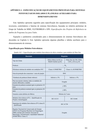 APÊNDICE 4 – ESPECIFICAÇÃO DE EQUIPAMENTOS PRINCIPAIS PARA SISTEMAS
FOTOVOLTAICOS ISOLADOS E PLANILHAS AUXILIARES PARA
DIMENSIONAMENTO
Este Apêndice apresenta sugestões para especificação dos equipamentos principais: módulos,
inversores, controladores e baterias de sistemas fotovoltaicos, baseadas no relatório preliminar de
Grupo de Trabalho do MME, ELETROBRAS e EPE: Especificações dos Projetos de Referência no
âmbito do Programa Luz para Todos.
Equações e parâmetros considerados para o dimensionamento de sistemas fotovoltaicos são
discutidos no Capítulo 6. Este Apêndice apresenta algumas planilhas e tabelas auxiliares para o
dimensionamento de sistemas.
Especificação para Módulos Fotovoltaicos
Quadro A4.1 - Especificações para módulos fotovoltaicos de silício cristalino e para módulos de filme fino.
Descrição Requisito
Tipo da Célula
Silício Mono (m-Si) ou
MultiCristalino (p-Si)
Filme fino de CIS, CIGS,
CdTe, a-Si ou µ-Si
Potência .... Wp
Eficiência mínima do módulo em condições STC Classe A INMETRO Classe A e B INMETRO
Grau de proteção dos conectores / caixa de junção IP65
Tolerância de potência (limite inferior) Inferior a -3% Inferior a -5%
Para um mesmo sistema, todos os módulos do
mesmo fabricante e modelo
Exigido
Garantia de potência nominal após os primeiros 10
anos
≥ 90%
Garantia de potência nominal após os primeiros 20
anos
≥ 80%
Garantia contra defeitos de fábrica Mínimo de 5 anos
Módulos fotovoltaicos (FV) – Qualificação de
Projeto e homologação
IEC 61215 IEC 61646
Segurança de módulos fotovoltaicos (FV) classe II
– qualificação
IEC 61730
Registro Nacional de Conservação de Energia
(ENCE) do Programa Brasileiro de Etiquetagem
(PBE) emitido pelo Instituto Nacional de
Metrologia, Normalização e Qualidade Industrial
(INMETRO): Classe A.
Exigido
501
 