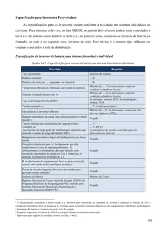 Especificação para Inversores Fotovoltaicos
As especificações para os inversores variam conforme a utilização em sistemas individuais ou
coletivos. Para sistemas coletivos, do tipo MIGDI, os painéis fotovoltaicos podem estar conectados à
barra c.c. do sistema como também à barra c.a.; no primeiro caso, denomina-se inversor de bateria ou
formador de rede e no segundo caso, inversor de rede. Este último é o mesmo tipo utilizado em
sistemas conectados à rede de distribuição.
Especificação de inversor de bateria para sistema fotovoltaico individual
Quadro A4.2 - Especificações para inversor de bateria para sistemas fotovoltaicos individuais
Descrição Requisito
Tipo do Inversor Inversor de Bateria
Potência nominal ....W
Potência de surto por ..... segundos (ou minutos) ....W
Temperatura Máxima de Operação sem perda de potência
Mínimo de .....°C (a determinar conforme
condições climáticas locais)
Máxima Umidade Relativa do Ar
Mínimo de .....% (a determinar conforme
condições climáticas locais)
Tipo de Proteção IP (EN 60529)
Se abrigado, mínimo IP20. Se desabrigado,
mínimo IP54.
Tensão nominal c.c.1
.....V (conforme projeto)
Eficiência de Conversão Máxima
Mínimo de ....% (a determinar, sendo que não
deve ser inferior a 85%)
Detector automático de carga (para ativar/desativar o modo
standby)
Exigido
Tensão mínima para desconexão de carga por baixa
voltagem ou
desconexão da carga pode ser realizada por algoritmo que
controla o estado de carga da bateria (SOC).
.... V
.... % (SOC)
(a determinar de acordo com indicação dos
fabricantes da bateria)
Religamento automático depois de desligamento por baixa
tensão.
Exigido
Proteções eletrônicas para: a) desligamento por alta
temperatura no caso de superaquecimento; b)
sobrecorrente; c) sobretensão; d) curto-circuito com
reconexão automática de carga até 2 ou 3 tentativas; e)
conexão invertida nos terminais de c.c.
Exigido
O arrefecimento do equipamento deve ser por convecção
natural, não sendo aceita ventilação mecânica.2 Exigido
Placas de circuito impresso devem ser revestidas para
proteção contra umidade.3 Exigido
Garantia de fábrica Mínimo de 2 anos
Registro Nacional de Conservação de Energia (ENCE) do
Programa Brasileiro de Etiquetagem (PBE) emitido pelo
Instituto Nacional de Metrologia, Normalização e
Qualidade Industrial (INMETRO)
Exigido
1
É recomendado considerar a maior tensão c.c. possível para minimizar as correntes do sistema e diminuir as bitolas de fios e
conectores. Entretanto, deve-se pesquisar no mercado quais as tensões nominais disponíveis dos equipamentos eletrônicos controladores
e inversores de bateria e o impacto no custo total do projeto.
2
Requisito importante em locais de difícil acesso pois diminui eventos de manutenção.
3
Importante para regiões de umidade relativa elevada (> 90%).
502
 
