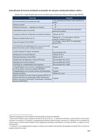 Especificação de inversor de bateria ou formador de rede para sistema fotovoltaico coletivo
Quadro A4.3 - Especificações para inversor de bateria para sistemas fotovoltaicos coletivos (tipo MIGDI)
Descrição Requisito
Inversor de bateria (ou formador de rede)
Com capacidade de formar a rede (referência de
tensão)
Potência nominal ....W
Potência de surto por ..... segundos (ou minutos) ....W
Capacidade de operar em paralelo
Com outros inversores do mesmo tipo para
aumento de potência
Temperatura Máxima de Operação sem perda de potência Mínimo de 45°C
Máxima Umidade Relativa do Ar
Mínimo de ....% (a determinar conforme
condições climáticas locais)
Tipo de Proteção IP (EN 60529)
Se abrigado, mínimo IP20. Se desabrigado,
mínimo IP54.
O arrefecimento do equipamento deve ser por convecção
natural, não sendo aceita ventilação mecânica.4
Exigido
Tensão Nominal CC (banco de baterias) Recomendado5
48V
Eficiência de Conversão Máxima6
Mínimo de 93%
Distorção Harmônica Total (THD) Máximo de 5%
Equipamentos de Segurança e classe de Proteção Recomendado IEC 62103
Segurança de Inversores Estáticos Recomendado IEC 62109
Certificado de compatibilidade eletromagnética Recomendado IEC 61000
Compatibilidade com as normas e regulamentos nacionais
do sistema elétrico como, por exemplo, PRODIST
Exigido
Compatibilidade com as normas técnicas da Distribuidora Exigido
Garantia de fábrica Mínimo de 2 anos
Registro Nacional de Conservação de Energia (ENCE) do
Programa Brasileiro de Etiquetagem (PBE) emitido pelo
Instituto Nacional de Metrologia, Normalização e Qualidade
Industrial (INMETRO)
Exigido
4
Requisito importante em locais de difícil acesso pois diminui eventos de manutenção.
5
Para sistemas MIGDI é usual a adoção de tensões CC de 48 ou 60 VCC. É interessante considerar a maior tensão CC possível para
minimizar as correntes CC do sistema e consequentemente diminuir bitolas de barras, conectores etc. Entretanto, deve-se pesquisar no
mercado quais as tensões nominais disponíveis dos equipamentos eletrônicos controladores e inversores de bateria e o impacto no custo
total do projeto.
6
A eficiência a ser considerada pode ser superior, conforme novos modelos mais eficientes são lançados no mercado. Deve ser feita uma
pesquisa na época da compra.
503
 