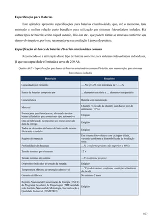 Especificação para Baterias
Este apêndice apresenta especificações para baterias chumbo-ácido, que, até o momento, tem
mostrado a melhor relação custo benefício para utilização em sistemas fotovoltaicos isolados. Há
outros tipos de baterias como níquel cádmio, lítio-íon etc., que podem tornar-se atrativas conforme seu
desenvolvimento e, por isso, recomenda-se sua avaliação à época do projeto.
Especificação de banco de baterias Pb-ácido estacionárias comuns
Recomenda-se a utilização desse tipo de bateria somente para sistemas fotovoltaicos individuais,
já que sua capacidade é limitada a cerca de 200 Ah.
Quadro A4.7 - Especificações para banco de baterias estacionárias comuns Pb-ácido, sem manutenção, para sistemas
fotovoltaicos isolados
Descrição Requisito
Capacidade por elemento .... Ah @ C20 com tolerância de +/-....%
Banco de baterias composto por ....elementos em série e .... elementos em paralelo
Característica Bateria sem manutenção
Material
Chumbo / Dióxido de chumbo com baixo teor de
antimônio (<3%)
Bornes para parafusos/porcas, não sendo aceitos
bornes cilíndricos para conectores tipo automotivo
Exigido
Data de fabricação no máximo seis meses antes da
data da entrega
Exigido
Todos os elementos do banco de baterias do mesmo
fabricante e modelo.
Exigido
Regime de operação
Em sistema fotovoltaico com ciclagem diária,
variando conforme a disponibilidade de irradiação
solar.
Profundidade de descarga ....% (conforme projeto; não superior a 40%)
Tensão nominal por elemento 12 V
Tensão nominal do sistema ....V (conforme projeto)
Dispositivo indicador do estado da bateria: Exigido
Temperatura Máxima de operação admissível
....°C (a determinar, conforme condições climáticas
do local)
Garantia de fábrica No mínimo 2 anos
Registro Nacional de Conservação de Energia (ENCE)
do Programa Brasileiro de Etiquetagem (PBE) emitido
pelo Instituto Nacional de Metrologia, Normalização e
Qualidade Industrial (INMETRO)
Exigido
507
 