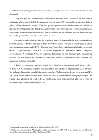 considerada uma tecnologia consolidada e confiável, e por possuir a melhor eficiência comercialmente
disponível.
A segunda geração, comercialmente denominada de filmes finos, é dividida em três cadeias
produtivas: silício amorfo (a-Si), disseleneto de cobre e índio (CIS) ou disseleneto de cobre, índio e
gálio (CIGS) e telureto de cádmio (CdTe). Esta geração apresenta menor eficiência do que a primeira e
tem uma modesta participação do mercado, competindo com a tecnologia c-Si3
. Existem dificuldades
associadas à disponibilidade dos materiais, vida útil, rendimento das células e, no caso do cádmio, sua
toxicidade, que retardam a sua utilização em maior escala.
A terceira geração, ainda em fase de Pesquisa e Desenvolvimento (P&D), testes e produção em
pequena escala, é dividida em três cadeias produtivas: célula fotovoltaica multijunção e célula
fotovoltaica para concentração (CPV – Concentrated Photovoltaics), células sensibilizadas por corante
(DSSC – Dye-Sensitized Solar Cell) e células orgânicas ou poliméricas (OPV – Organic
Photovoltaics). A tecnologia CPV, por exemplo, demonstrou ter um potencial para produção de
módulos com altas eficiências, embora o seu custo ainda não seja competitivo com as tecnologias que
atualmente dominam o mercado.
A Figura 1.2 apresenta a evolução da eficiência das células fotovoltaicas verificada no período
de 1990 a 2010, mostrando a melhor eficiência obtida para células de pequena área (0,5 a 5,0 cm2
)
fabricadas em laboratório, usando diferentes tecnologias. Células multijunção para concentração (III-V
MJ Conc)4
foram fabricadas com dupla junção até 1995 e, posteriormente, com junções triplas. Na
Figura 1.2, a eficiência da célula a-Si MJ (multijunção com silício amorfo) refere-se ao valor já
estabilizado após exposição prolongada à luz.
3
Denominação genérica das tecnologias de silício cristalino, m-Si e p-Si.
4
Células com Concentradores Multijunção, também conhecidas por III-V MJ Conc, utilizam na sua fabricação
semicondutores dos antigos grupos III e V da tabela periódica.
51
 