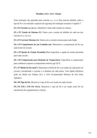 Planilhas A4.2 e A4.3 - Fiação
Estas instruções são aplicadas para sistemas c.c. e c.a. Para maiores detalhes sobre o
tipo de fio a ser utilizado e aspectos de segurança de instalação consultar o Capítulo 7.
E1 e F1 Circuito c.a. ou c.c.: Identificar e listar toda a fiação no sistema.
E2 e F2 Tensão do Sistema (V): Entrar com a tensão de trabalho de cada um dos
circuitos (c.c. ou c.a.).
E3 e F3 Corrente Máxima (A): Entrar com a corrente máxima para cada fiação.
E4 e F4 Comprimento de um Caminho (m): Determinar o comprimento de fio em
cada trecho do circuito.
E5 e F5 Queda de Tensão Permitida (%): Especificar a queda de tensão permitida
para cada circuito.
E6 e F6 Compensação para Redução de Temperatura: Especificar a compensação
para condutores expostos a temperaturas maiores que 30 ºC.
E7 e F7 Bitola do Fio (mm2
): Determinar a bitola do fio a ser usado em cada ponto do
circuito, considerando a corrente e a distância de cada ponto. Uma rápida referência
pode ser obtida nas Tabelas A4.1 a A4.6 (Comprimento Máximo do Fio) deste
Apêndice.
E8 e F8 Tipo de Fio: Descrever o tipo de fio a ser usado em cada circuito.
E9, F9, E10 e F10 Fio Terra: Descrever o tipo de fio a ser usado como fio de
aterramento dos equipamentos e sistema.
514
 