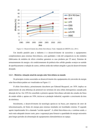 Figura 1.2 - Desenvolvimento das células fotovoltaicas. Fonte: Adaptada de (GREEN et al., 2011).
Um desafio paralelo para a indústria é o desenvolvimento de acessórios e equipamentos
complementares para sistemas fotovoltaicos, com qualidade e vida útil comparáveis às dos módulos
(fabricantes de módulos de silício cristalino garantem os seus produtos por 25 anos). Sistemas de
armazenamento de energia e de condicionamento de potência têm sofrido grandes avanços no sentido
de aperfeiçoamento e redução de custos, embora ainda não tenham atingido o grau de desenvolvimento
desejado.
1.2.1 – História e situação atual da energia solar fotovoltaica no mundo
Os principais eventos associados ao desenvolvimento dos equipamentos de conversão da energia
solar fotovoltaica podem ser visualizados na Figura 1.3.
O efeito fotovoltaico, primeiramente descoberto por Edmond Becquerel, em 1839, implica no
aparecimento de uma diferença de potencial nos terminais de uma célula eletroquímica causada pela
absorção de luz. Em 1876 foi concebido o primeiro aparato fotovoltaico advindo dos estudos da física
do estado sólido e, apenas em 1956, iniciou-se a produção industrial, seguindo o crescimento da área
de eletrônica.
Inicialmente, o desenvolvimento da tecnologia apoiou-se na busca, por empresas do setor de
telecomunicações, de fontes de energia para sistemas instalados em localidades remotas. O segundo
agente impulsionador foi a chamada “corrida espacial”. A célula fotovoltaica era, e continua sendo, o
meio mais adequado (menor custo, peso e segurança) para fornecer a quantidade de energia necessária
para longos períodos de alimentação de equipamentos eletroeletrônicos no espaço.
52
 