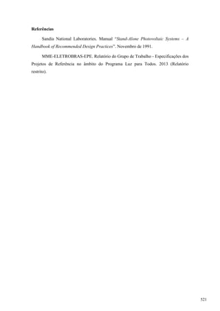 Referências
Sandia National Laboratories. Manual ―Stand-Alone Photovoltaic Systems – A
Handbook of Recommended Design Practices‖. Novembro de 1991.
MME-ELETROBRAS-EPE. Relatório do Grupo de Trabalho - Especificações dos
Projetos de Referência no âmbito do Programa Luz para Todos. 2013 (Relatório
restrito).
521
 