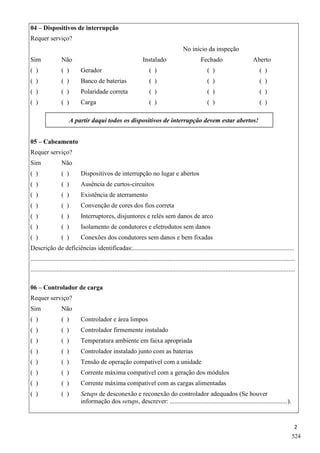 2
04 – Dispositivos de interrupção
Requer serviço?
No início da inspeção
Sim Não Instalado Fechado Aberto
( ) ( ) Gerador ( ) ( ) ( )
( ) ( ) Banco de baterias ( ) ( ) ( )
( ) ( ) Polaridade correta ( ) ( ) ( )
( ) ( ) Carga ( ) ( ) ( )
A partir daqui todos os dispositivos de interrupção devem estar abertos!
05 – Cabeamento
Requer serviço?
Sim Não
( ) ( ) Dispositivos de interrupção no lugar e abertos
( ) ( ) Ausência de curtos-circuitos
( ) ( ) Existência de aterramento
( ) ( ) Convenção de cores dos fios correta
( ) ( ) Interruptores, disjuntores e relés sem danos de arco
( ) ( ) Isolamento de condutores e eletrodutos sem danos
( ) ( ) Conexões dos condutores sem danos e bem fixadas
Descrição de deficiências identificadas:....................................................................................................
....................................................................................................................................................................
....................................................................................................................................................................
06 – Controlador de carga
Requer serviço?
Sim Não
( ) ( ) Controlador e área limpos
( ) ( ) Controlador firmemente instalado
( ) ( ) Temperatura ambiente em faixa apropriada
( ) ( ) Controlador instalado junto com as baterias
( ) ( ) Tensão de operação compatível com a unidade
( ) ( ) Corrente máxima compatível com a geração dos módulos
( ) ( ) Corrente máxima compatível com as cargas alimentadas
( ) ( ) Setups de desconexão e reconexão do controlador adequados (Se houver
informação dos setups, descrever: .........................................................................).
524
 