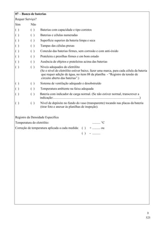3
07 – Banco de baterias
Requer Serviço?
Sim Não
( ) ( ) Baterias com capacidade e tipo corretos
( ) ( ) Baterias e células numeradas
( ) ( ) Superfície superior da bateria limpa e seca
( ) ( ) Tampas das células presas
( ) ( ) Conexão das baterias firmes, sem corrosão e com anti-óxido
( ) ( ) Prateleira e presilhas firmes e em bom estado
( ) ( ) Ausência de objetos e prateleiras acima das baterias
( ) ( ) Níveis adequados do eletrólito
(Se o nível do eletrólito estiver baixo, fazer uma marca, para cada célula da bateria
que requer adição de água, no item 08 da planilha - “Registro da tensão de
circuito aberto das baterias”.)
( ) ( ) Sistema de ventilação adequado e desobstruído
( ) ( ) Temperatura ambiente na faixa adequada
( ) ( ) Bateria com indicador de carga normal. (Se não estiver normal, transcrever a
indicação:...........................................................................................................)
( ) ( ) Nível de depósito no fundo do vaso (transparente) tocando nas placas da bateria
(tirar foto e anexar às planilhas de inspeção).
Registro da Densidade Específica
Temperatura do eletrólito: .......... °C
Correção de temperatura aplicada a cada medida: ( ) + .......... ou
( ) - ..........
525
 