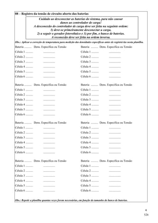 4
08 – Registro da tensão de circuito aberto das baterias
Cuidado ao desconectar as baterias do sistema, para não causar
danos ao controlador de carga!
A desconexão do controlador de carga deve ser feita na seguinte ordem:
1) deve-se primeiramente desconectar a carga,
2) a seguir o gerador fotovoltaico e 3) por fim, o banco de baterias.
A reconexão deve ser feita na ordem inversa.
Obs.: Aplicar a correção de temperatura para medição das densidades específicas antes de registrá-las nesta planilha.
Bateria .......... Dens. Específica ou Tensão Bateria .......... Dens. Específica ou Tensão
Célula 1 .......... ................ Célula 1 .......... ................
Célula 2 .......... ................ Célula 2 .......... ................
Célula 3 .......... ................ Célula 3 .......... ................
Célula 4 .......... ................ Célula 4 .......... ................
Célula 5 .......... ................ Célula 5 .......... ................
Célula 6 .......... ................ Célula 6 .......... ................
Bateria .......... Dens. Específica ou Tensão Bateria .......... Dens. Específica ou Tensão
Célula 1 .......... ................ Célula 1 .......... ................
Célula 2 .......... ................ Célula 2 .......... ................
Célula 3 .......... ................ Célula 3 .......... ................
Célula 4 .......... ................ Célula 4 .......... ................
Célula 5 .......... ................ Célula 5 .......... ................
Célula 6 .......... ................ Célula 6 .......... ................
Bateria .......... Dens. Específica ou Tensão Bateria .......... Dens. Específica ou Tensão
Célula 1 .......... ................ Célula 1 .......... ................
Célula 2 .......... ................ Célula 2 .......... ................
Célula 3 .......... ................ Célula 3 .......... ................
Célula 4 .......... ................ Célula 4 .......... ................
Célula 5 .......... ................ Célula 5 .......... ................
Célula 6 .......... ................ Célula 6 .......... ................
Bateria .......... Dens. Específica ou Tensão Bateria .......... Dens. Específica ou Tensão
Célula 1 .......... ................ Célula 1 .......... ................
Célula 2 .......... ................ Célula 2 .......... ................
Célula 3 .......... ................ Célula 3 .......... ................
Célula 4 .......... ................ Célula 4 .......... ................
Célula 5 .......... ................ Célula 5 .......... ................
Célula 6 .......... ................ Célula 6 .......... ................
Obs.: Repetir a planilha quantas vezes forem necessárias, em função do tamanho do banco de baterias.
526
 